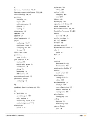 P
Passcode Authentication 200, 204
Passcode Authentication Timeout 200, 204
Passcode History 200, 204
passwords
generating 295
logging 296
multiple accounts 314
recovery 225
resetting 42
picture string 518
PKCS#12 125
PKCS#7 124
plugin management 395
plugins
configuring 396, 398
configuring, Kernel 397
configuring, skin 398
viewing 395
POSIX, LDAP 445
previewing
forms 273, 314
print templates 26, 333
creating 334
creating using wizard 335
custom fields 336
editing 336
permissions 336
SMS receipts 334
programmer’s reference 481
provisioning settings
configuring 212
Q
quick start, Smarty template syntax 484
R
RADIUS server 23
accounting query 489
active sessions 70
disconnecting session 71-72
reauthorizing session 71-72
reauthorizing
session 71-72
ClearPass Guest 6.3 | User Guide Index | 545
receipt page 303
editing 315
receipts 74, 408
configuring 408
email 263
reference 481
Register page 303
registering MAC devices 68
regular expressions 528
Require Alphanumeric 200, 203
Required on Foreground 200, 204
resetting
passwords 42, 325
revoking certificate 125
RFC 2255 449-450
RFC 3576 72
role-based access 23
Role-based access control 437
roles 26
shared 60
RSA 214
S
searching
application log 412
documentation 413
security policy checklist 27
selecting
mobile carrier 406
self-registration
creating device 57
editing 312
self-service portal 324
auto login 325
password generation 325
resetting passwords 325
secret question 326
self registration
creating page 308
sending
SMS alert 74
SMS message 407
sequence diagram
AAA 24
 