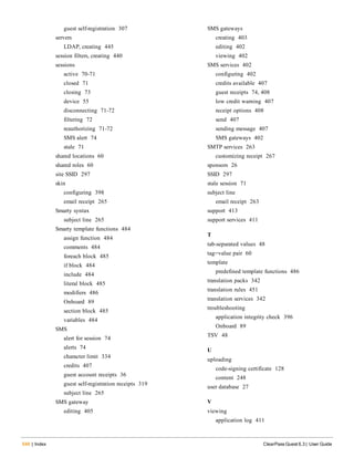 guest self-registration 307
servers
LDAP, creating 445
session filters, creating 440
sessions
active 70-71
closed 71
closing 73
device 55
disconnecting 71-72
filtering 72
reauthorizing 71-72
SMS alert 74
stale 71
shared locations 60
shared roles 60
site SSID 297
skin
configuring 398
email receipt 265
Smarty syntax
subject line 265
Smarty template functions 484
assign function 484
comments 484
foreach block 485
if block 484
include 484
literal block 485
modifiers 486
Onboard 89
section block 485
variables 484
SMS
alert for session 74
alerts 74
character limit 334
credits 407
guest account receipts 36
guest self-registration receipts 319
subject line 265
SMS gateway
editing 405
546 | Index ClearPass Guest 6.3 | User Guide
SMS gateways
creating 403
editing 402
viewing 402
SMS services 402
configuring 402
credits available 407
guest receipts 74, 408
low credit warning 407
receipt options 408
send 407
sending message 407
SMS gateways 402
SMTP services 263
customizing receipt 267
sponsors 26
SSID 297
stale session 71
subject line
email receipt 263
support 413
support services 411
T
tab-separated values 48
tag=value pair 60
template
predefined template functions 486
translation packs 342
translation rules 451
translation services 342
troubleshooting
application integrity check 396
Onboard 89
TSV 48
U
uploading
code-signing certificate 128
content 248
user database 27
V
viewing
application log 411
 
