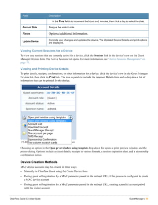 Field Description
in the Time fields to increment the hours and minutes, then click a day to select the date.
Account Role Assigns the visitor’s role.
Notes Optional additional information.
Update Device
Commits your changes and updates the device. The Updated Device Details and print options
are displayed.
Viewing Current Sessions for a Device
To view any sessions that are currently active for a device, click the Sessions link in the device’s row on the Guest
Manager Devices form. The Active Sessions list opens. For more information, see "Active Sessions Management" on
page 70.
Viewing and Printing Device Details
To print details, receipts, confirmations, or other information for a device, click the device’s row in the Guest Manager
Devices list, then click its Print link. The row expands to include the Account Details form and a drop-down list of
information that can be printed for the device.
Choosing an option in the Open print window using template drop-down list opens a print preview window and the
printer dialog. Options include account details, receipts in various formats, a session expiration alert, and a sponsorship
confirmation notice.
Device Creation Methods
MAC device accounts may be created in three ways:
l Manually in ClearPass Guest using the Create Device form
l During guest self-registration by a MAC parameter passed in the redirect URL, if the process is configured to create
a MAC device account
l During guest self-registration by a MAC parameter passed in the redirect URL, creating a parallel account paired
with the visitor account
ClearPass Guest 6.3 | User Guide Guest Manager | 55
 