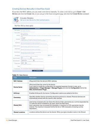 56 | Guest Manager ClearPass Guest 6.3 | User Guide
Creating Devices Manually in ClearPass Guest
If you have the MAC address, you can create a new device manually. To create a new device, go to Guest > List
Devices and click the Create link, or you can go to the Guest navigation page and click the Create Device command.
The New Device form opens.
Field Description
MAC Address (Required) Enter the device's MAC address.
Device Name
(Required) Enter the name for the device.
If you need to modify the configuration for expected separator format or case, go to
Administration > Plugin Manager > Manage Plugins and click the Configuration link for the
MAC Authentication Plugin.
AirGroup Enables AirGroup for the device. Configuration options are added to the form.
Ownership
Specifies whether device ownership should be personal or shared. Personal devices are
automatically shared with the owner's other devices.
Shared With
Usernames of people who can share this device. Enter usernames as a comma-separated list.
To make the device available to all users, leave this field blank.
Each username may not exceed 64 characters. A maximum of 100 usernames may be
entered. The maximum character limit for the list is 1000 characters (including comma
separators).
Shared Locations Locations where the device can be shared. When you type a location name in the Shared
Table 11: New Device
 