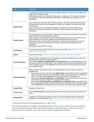 Field Description
Locations field and press the Enter key, the location appears as a "tag" and is created in the
system when the form is saved.
Each location name may not exceed 64 characters. A maximum of 100 location names may
be entered. The maximum character limit for the list is 1000 characters (including comma
separators).
Shared Roles
User roles that can share this device. When you type a role name in the Shared Roles field
and press the Enter key, the role appears as a "tag" and is created in the system when the
form is saved.
Each role name may not exceed 64 characters. A maximum of 100 role names may be
entered. The maximum character limit for the list is 1000 characters (including comma
separators).
Shared Groups
User groups that can share this device. These will be available in the Shared Groups field for
users to choose from when they share a device.
When you type a name for the group in the Group Names field and press the Enter key, the
group appears as a "tag" and is created in the system when the form is saved.
Each group name may not exceed 64 characters. A maximum of 32 group names may be
entered. The maximum character limit for the list is 320 characters (including comma
separators).
This feature requires AOS 6.4 or later.
Time Sharing
Time-based sharing rules for this device. For more information, see "About AirGroup Time-
Based Sharing" on page 63.
Syntax Opens the help topic "AirGroup Time-Based Sharing Syntax Examples" on page 64.
Account Activation
Options include: Activate the account immediately, at a preset interval of hours or days, at a
specified time, or leave the account disabled.
If you choose Activate at a specified time, the ActivationTime row is added to the form. Click
the button to open the calendar picker. In the calendar, use the arrows to select the year and
month, click the numbers in the Time fields to increment the hours and minutes, then click a
day to select the date.
Account Expiration
Options include: Never expire, expire at a preset interval of hours or days, or expire at a
specified time.
l If you choose any time in the future, the Expire Action row is added to the form. Indicate the
expiration action for the account—either delete, delete and log out, disable, or disable and
log out. The action will be applied at the time set in the Account Expiration row.
l If you choose Account expires after, the ExpiresAfter row is added to the form. Choose an
interval of hours, days, or weeks. The maximum is two weeks.
l If you choose Account Expires at a specified time, the ExpirationTime row is added to the
form. In the calendar picker, use the arrows to select the year and month, click the numbers
in the Time fields to increment the hours and minutes, then click a day to select the date.
Account Role Assigns the visitor’s role.
Terms of Use
Click the terms of use link and read the agreement, then mark the check box to agree to the
terms.
Create Device
Commits your changes and creates the device. The Account Details and print options are
displayed. For more information, see "Viewing and Printing Device Details " on page 55.
Creating Devices During Self-Registration - MAC Only
This section describes how to configure a guest self-registration so that it creates a MAC device account. Once the
guest is registered, future authentication can take place without the need for the guest to enter their credentials. A
registration can be converted to create a MAC device instead of standard guest credentials.
ClearPass Guest 6.3 | User Guide Guest Manager | 57
 