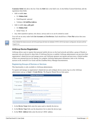 Customize fields link above the list. Click the Edit link in the field’s row. In the Define Custom Field form, edit the
registration form fields:
l Add or enable mac
n UI: Hidden field
n Field Required: optional
n Validator: IsValidMacAddress
l Add or enable mac_auth_pair
n UI: Hidden field
n Initial Value: -1
l Any other expiration options, role choice, surveys and so on can be entered as usual.
You will see an entry under both List Accounts and List Devices. Each should have a View Pair action that cross
links the two.
If you delete the base account, all of its pairings will also be deleted. If RFC-3576 has been configured, all pairs will be
logged out.
AirGroup Device Registration
AirGroup allows users to register their personal mobile devices on the local network and define a group of friends or
associates who are allowed to share them. If AirGroup Services is enabled, AirGroup administrators can provision their
organization’s shared devices and manage access, and AirGroup operators can register and provision a limited number
of their own personal devices for sharing. For complete AirGroup deployment information, refer to the AirGroup
sections in the ArubaOS User Guide and the ClearPass Policy Manager documentation.
Registering Groups of Devices or Services
This functionality is only available to AirGroup administrators.
To register and manage an organization’s shared devices and configure device access, log in as the AirGroup
administrator and go to Guest > Create Device. The Register Shared Device form opens.
1. In the Device Name field, enter the name used to identify the device.
2. In the Device Type field, use the drop-down list to select the device type.
3. In the MAC Address field, enter the device’s MAC address.
ClearPass Guest 6.3 | User Guide Guest Manager | 59
 