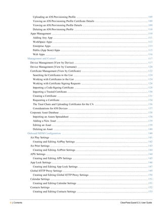 6 | Contents ClearPass Guest 6.3 | User Guide
Uploading an iOS Provisioning Profile 109
Viewing an iOS Provisioning Profile Certificate Details 109
Viewing an iOS Provisioning Profile Details 109
Deleting an iOS Provisioning Profile 110
Apps Management 110
Adding Any App 111
WorkSpace Apps 112
Enterprise Apps 113
Public (App Store) Apps 115
Web Apps 116
Management and Control 117
Device Management (View by Device) 117
Device Management (View by Username) 120
Certificate Management (View by Certificate) 122
Searching for Certificates in the List 124
Working with Certificates in the List 124
Working with Certificate Signing Requests 126
Importing a Code-Signing Certificate 128
Importing a Trusted Certificate 130
Creating a Certificate 131
Requesting a Certificate 134
The Trust Chain and Uploading Certificates for the CA 136
Considerations for iOS Devices 137
Corporate Asset Database 138
Importing an Assets Spreadsheet 138
Adding a New Asset 139
Editing an Asset 139
Deleting an Asset 140
Onboard/MDM Configuration 140
Air Play Settings 141
Creating and Editing AirPlay Settings 142
Air Print Settings 143
Creating and Editing AirPrint Settings 144
APN Settings 144
Creating and Editing APN Settings 145
App Lock Settings 146
Creating and Editing App Lock Settings 147
Global HTTP Proxy Settings 149
Creating and Editing Global HTTP Proxy Settings 150
Calendar Settings 151
Creating and Editing Calendar Settings 151
Contacts Settings 152
Creating and Editing Contacts Settings 153
 