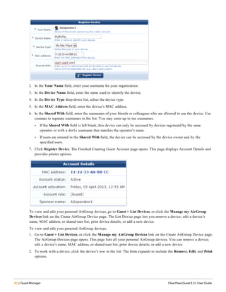 62 | Guest Manager ClearPass Guest 6.3 | User Guide
2. In the Your Name field, enter your username for your organization.
3. In the Device Name field, enter the name used to identify the device.
4. In the Device Type drop-down list, select the device type.
5. In the MAC Address field, enter the device’s MAC address.
6. In the Shared With field, enter the usernames of your friends or colleagues who are allowed to use the device. Use
commas to separate usernames in the list. You may enter up to ten usernames.
l If the Shared With field is left blank, this device can only be accessed by devices registered by the same
operator or with a dot1x username that matches the operator’s name.
l If users are entered in the Shared With field, the device can be accessed by the device owner and by the
specified users.
7. Click Register Device. The Finished Creating Guest Account page opens. This page displays Account Details and
provides printer options.
To view and edit your personal AirGroup devices, go to Guest > List Devices, or click the Manage my AirGroup
Devices link on the Create AirGroup Device page. The List Device page lets you remove a device; edit a device’s
name, MAC address, or shared-user list; print device details; or add a new device.
To view and edit your personal AirGroup devices:
1. Go to Guest > List Devices, or click the Manage my AirGroup Devices link on the Create AirGroup Device page.
The AirGroup Devices page opens. This page lists all your personal AirGroup devices. You can remove a device;
edit a device’s name, MAC address, or shared-user list; print device details; or add a new device.
2. To work with a device, click the device’s row in the list. The form expands to include the Remove, Edit, and Print
options.
 