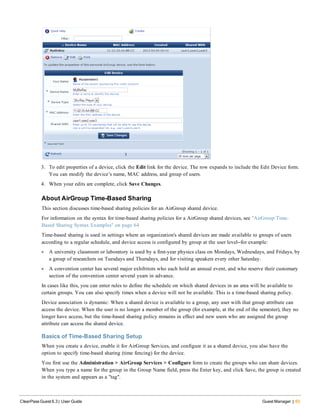 3. To edit properties of a device, click the Edit link for the device. The row expands to include the Edit Device form.
You can modify the device’s name, MAC address, and group of users.
4. When your edits are complete, click Save Changes.
About AirGroup Time-Based Sharing
This section discusses time-based sharing policies for an AirGroup shared device.
For information on the syntax for time-based sharing policies for a AirGroup shared devices, see "AirGroup Time-
Based Sharing Syntax Examples" on page 64
Time-based sharing is used in settings where an organization's shared devices are made available to groups of users
according to a regular schedule, and device access is configured by group at the user level—for example:
l A university classroom or laboratory is used by a first-year physics class on Mondays, Wednesdays, and Fridays, by
a group of researchers on Tuesdays and Thursdays, and for visiting speakers every other Saturday.
l A convention center has several major exhibitors who each hold an annual event, and who reserve their customary
section of the convention center several years in advance.
In cases like this, you can enter rules to define the schedule on which shared devices in an area will be available to
certain groups. You can also specify times when a device will not be available. This is a time-based sharing policy.
Device association is dynamic: When a shared device is available to a group, any user with that group attribute can
access the device. When the user is no longer a member of the group (for example, at the end of the semester), they no
longer have access, but the time-based sharing policy remains in effect and new users who are assigned the group
attribute can access the shared device.
Basics of Time-Based Sharing Setup
When you create a device, enable it for AirGroup Services, and configure it as a shared device, you also have the
option to specify time-based sharing (time fencing) for the device.
You first use the Administration > AirGroup Services > Configure form to create the groups who can share devices.
When you type a name for the group in the Group Name field, press the Enter key, and click Save, the group is created
in the system and appears as a "tag".
ClearPass Guest 6.3 | User Guide Guest Manager | 63
 