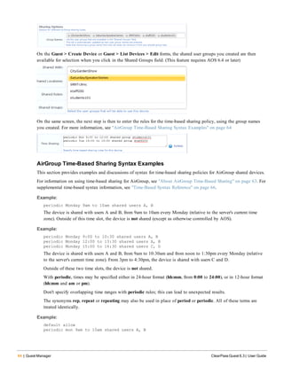 64 | Guest Manager ClearPass Guest 6.3 | User Guide
On the Guest > Create Device or Guest > List Devices > Edit forms, the shared user groups you created are then
available for selection when you click in the Shared Groups field. (This feature requires AOS 6.4 or later)
On the same screen, the next step is then to enter the rules for the time-based sharing policy, using the group names
you created. For more information, see "AirGroup Time-Based Sharing Syntax Examples" on page 64
AirGroup Time-Based Sharing Syntax Examples
This section provides examples and discussions of syntax for time-based sharing policies for AirGroup shared devices.
For information on using time-based sharing for AirGroup, see "About AirGroup Time-Based Sharing" on page 63. For
supplemental time-based syntax information, see "Time-Based Syntax Reference" on page 66.
Example:
periodic Monday 9am to 10am shared users A, B
The device is shared with users A and B, from 9am to 10am every Monday (relative to the server's current time
zone). Outside of this time slot, the device is not shared (except as otherwise controlled by AOS).
Example:
periodic Monday 9:00 to 10:30 shared users A, B
periodic Monday 12:00 to 13:30 shared users A, B
periodic Monday 15:00 to 16:30 shared users C, D
The device is shared with users A and B, from 9am to 10:30am and from noon to 1:30pm every Monday (relative
to the server's current time zone). From 3pm to 4:30pm, the device is shared with users C and D.
Outside of these two time slots, the device is not shared.
With periodic, times may be specified either in 24-hour format (hh:mm, from 0:00 to 24:00), or in 12-hour format
(hh:mm and am or pm).
Don't specify overlapping time ranges with periodic rules; this can lead to unexpected results.
The synonyms rep, repeat or repeating may also be used in place of period or periodic. All of these terms are
treated identically.
Example:
default allow
periodic mon 9am to 10am shared users A, B
 