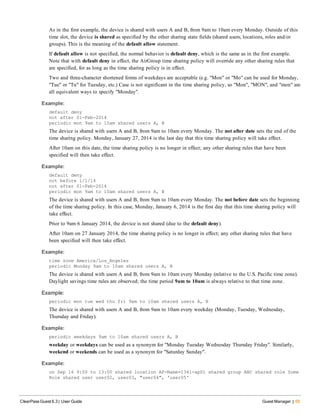 As in the first example, the device is shared with users A and B, from 9am to 10am every Monday. Outside of this
time slot, the device is shared as specified by the other sharing state fields (shared users, locations, roles and/or
groups). This is the meaning of the default allow statement.
If default allow is not specified, the normal behavior is default deny, which is the same as in the first example.
Note that with default deny in effect, the AirGroup time sharing policy will override any other sharing rules that
are specified, for as long as the time sharing policy is in effect.
Two and three-character shortened forms of weekdays are acceptable (e.g. "Mon" or "Mo" can be used for Monday,
"Tue" or "Tu" for Tuesday, etc.) Case is not significant in the time sharing policy, so "Mon", "MON", and "mon" are
all equivalent ways to specify "Monday".
Example:
default deny
not after 01-Feb-2014
periodic mon 9am to 10am shared users A, B
The device is shared with users A and B, from 9am to 10am every Monday. The not after date sets the end of the
time sharing policy. Monday, January 27, 2014 is the last day that this time sharing policy will take effect.
After 10am on this date, the time sharing policy is no longer in effect; any other sharing rules that have been
specified will then take effect.
Example:
default deny
not before 1/1/14
not after 01-Feb-2014
periodic mon 9am to 10am shared users A, B
The device is shared with users A and B, from 9am to 10am every Monday. The not before date sets the beginning
of the time sharing policy. In this case, Monday, January 6, 2014 is the first day that this time sharing policy will
take effect.
Prior to 9am 6 January 2014, the device is not shared (due to the default deny).
After 10am on 27 January 2014, the time sharing policy is no longer in effect; any other sharing rules that have
been specified will then take effect.
Example:
time zone America/Los_Angeles
periodic Monday 9am to 10am shared users A, B
The device is shared with users A and B, from 9am to 10am every Monday (relative to the U.S. Pacific time zone).
Daylight savings time rules are observed; the time period 9am to 10am is always relative to that time zone.
Example:
periodic mon tue wed thu fri 9am to 10am shared users A, B
The device is shared with users A and B, from 9am to 10am every weekday (Monday, Tuesday, Wednesday,
Thursday and Friday).
Example:
periodic weekdays 9am to 10am shared users A, B
weekday or weekdays can be used as a synonym for "Monday Tuesday Wednesday Thursday Friday". Similarly,
weekend or weekends can be used as a synonym for "Saturday Sunday".
Example:
on Sep 16 9:00 to 13:00 shared location AP-Name=1341-ap01 shared group ABC shared role Some
Role shared user user02, user03, "user04", 'user05'
ClearPass Guest 6.3 | User Guide Guest Manager | 65
 