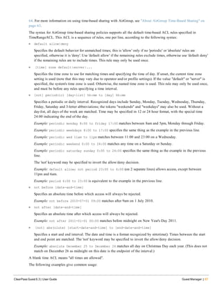 64. For more information on using time-based sharing with AirGroup, see "About AirGroup Time-Based Sharing" on
page 63.
The syntax for AirGroup time-based sharing policies supports all the default time-based ACL rules specified in
TimeRangeACL. This ACL is a sequence of rules, one per line, according to the following syntax:
l default allow|deny
Specifies the default behavior for unmatched times; this is 'allow' only if no 'periodic' or 'absolute' rules are
specified, otherwise it is 'deny'. Use 'default allow' if the remaining rules exclude times, otherwise use 'default deny'
if the remaining rules are to include times. This rule may only be used once.
l [time] zone default|server|...
Specifies the time zone to use for matching times and specifying the time of day. If unset, the current time zone
setting is used (note that this may vary due to operator and/or profile settings). If the value "default" or "server" is
specified, the system's time zone is used. Otherwise, the named time zone is used. This rule may only be used once,
and must be before any rules specifying a time interval.
l [not] period(ic) [day-list] hh:mm to [day] hh:mm
Specifies a periodic or daily interval. Recognized days include Sunday, Monday, Tuesday, Wednesday, Thursday,
Friday, Saturday and 3-letter abbreviations; the tokens "weekends" and "weekdays" may also be used. Without a
day-list, all days of the week are matched. Time may be specified in 12 or 24 hour format, with the special time
24:00 indicating the end of the day.
Example: periodic monday 8:00 to friday 17:00 matches between 8am and 5pm, Monday through Friday.
Example: periodic weekdays 8:00 to 17:00 specifies the same thing as the example in the previous line.
Example: periodic wed 11am to 11pm matches between 11:00 and 23:00 on a Wednesday.
Example: periodic weekend 0:00 to 24:00 matches any time on a Saturday or Sunday.
Example: periodic saturday sunday 0:00 to 24:00 specifies the same thing as the example in the previous
line.
The 'not' keyword may be specified to invert the allow/deny decision.
Example: default allow; not period 23:00 to 6:00 (on 2 separate lines) allows access, except between
11pm and 6am.
Example: period 6:00 to 23:00 is equivalent to the example in the previous line.
l not before [date-and-time]
Specifies an absolute time before which access will always be rejected.
Example: not before 2010-07-01 09:00 matches after 9am on 1 July 2010.
l not after [date-and-time]
Specifies an absolute time after which access will always be rejected.
Example: not after 2011-01-01 00:00 matches before midnight on New Year's Day 2011.
l [not] abs(olute) [start-date-and-time] to [end-date-and-time]
Specifies a start and end interval. The date and time is a format recognized by strtotime(). Times between the start
and end point are matched. The 'not' keyword may be specified to invert the allow/deny decision.
Example: absolute December 25 to December 26 matches all day on Christmas Day each year. (This does not
match on December 26 as midnight on this date is the endpoint of the interval.)
A blank time ACL means "all times are allowed".
The following examples give common usage:
ClearPass Guest 6.3 | User Guide Guest Manager | 67
 