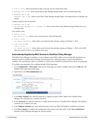68 | Guest Manager ClearPass Guest 6.3 | User Guide
l 8:00 to 18:00 - allows access 8am to 6pm, every day, but not outside those times
l weekdays 9am to 5pm - allows access 9am to 5pm, Monday through Friday, but not outside those times
l weekdays 9am to 5pm
weekends 10am to 4pm - allows access 9am to 5pm, Monday through Friday, with reduced hours on Saturday and
Sunday
Annual recurrences may be specified:
l weekdays 9am to 5pm
not absolute December 25 to December 26 - allows access 9am to 5pm, Monday through Friday, but not on
Christmas Day
Less common cases:
l default allow
not 23:00 to 6:00 - allows access, except between 11pm and 6am daily
l 9:00 to 18:00
not before 2010-02-01 - allows daily access between 9am and 6pm, starting on February 1, 2010
l time zone Etc/GMT
9:00 to 18:00
not before 2010-02-01 - allows daily access between 9am and 6pm, starting on February 1, 2010, in the GMT
time zone (useful if server is in a different time zone)
Automatically Registering MAC Devices in ClearPass Policy Manager
If ClearPass Policy Manager is enabled, you can configure a guest MAC address to be automatically registered as an
endpoint record in ClearPass Policy Manager when the guest uses a Web login page or a guest self-registration
workflow. This customization option is available if a valid Local or RADIUS pre-authentication check was performed.
To configure auto-registration for an address through a Web login page:
1. Go to Configuration > Web Logins, click the row of the page you wish to configure, then click its Edit link. The
RADIUS Web Login Editor form opens.
2. Scroll down to the Post-Authentication area.
3. In the Policy Manager row, mark the check box to register the guest’s MAC address with ClearPass Policy
Manager. The Advanced row is added to the form.
4. In the Advanced row, mark the check box to enable advanced options in ClearPass Policy Manager. The Endpoint
Attributes row is added to the form.
5. In the Endpoint Attributes row, enter name|value pairs for the user fields and Endpoint Attributes to be passed.
6. Click Save Changes to complete this configuration and continue with other tasks, or click Save and Reload to
proceed to Policy Manager and apply the network settings.
 