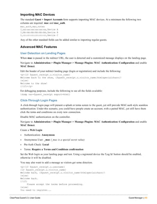 Importing MAC Devices
The standard Guest > Import Accounts form supports importing MAC devices. At a minimum the following two
columns are required: mac and mac_auth.
mac_auth,mac,notes
1,aa:aa:aa:aa:aa:aa,Device A
1,bb:bb:bb:bb:bb:bb,Device B
1,cc:cc:cc:cc:cc:cc,Device C
Any of the other standard fields can be added similar to importing regular guests.
Advanced MAC Features
User Detection on Landing Pages
When mac is passed in the redirect URL, the user is detected and a customized message displays on the landing page.
Navigate to Administration > Plugin Manager > Manage Plugins: MAC Authentication: Configuration and enable
MAC Detect.
Edit the header of your redirect landing page (login or registration) and include the following:
<p>{if $guest_receipt.u.visitor_name}
Welcome back to the show, {$guest_receipt.u.visitor_name|htmlspecialchars}!
{else}
Welcome to the show!
{/if}</p>
For debugging purposes, include the following to see all the fields available:
{dump var=$guest_receipt export=html}
Click-Through Login Pages
A click-through login page will present a splash or terms screen to the guest, yet still provide MAC-auth style seamless
authentication. Under this scenario, you could have people create an account, with a paired MAC, yet still have them
click the terms and conditions on every new connection.
Disable MAC authentication on the controller.
Navigate to Administration > Plugin Manager > Manage Plugins: MAC Authentication: Configuration and enable
MAC Detect.
Create a Web Login
l Authentication: Anonymous
l Anonymous User: _mac (_mac is a special secret value)
l Pre-Auth Check: Local
l Terms: Require a Terms and Conditions confirmation
Set the Web login as your landing page and test. Using a registered device the 'Log In' button should be enabled,
otherwise it will be disabled.
You may also want to add a message so visitors get some direction.
<p>{if $guest_receipt.u.username}
{if $guest_receipt.u.visitor_name}
Welcome back, {$guest_receipt.u.visitor_name|htmlspecialchars}!
{else}
Welcome back.
{/if}
Please accept the terms before proceeding.
{else}
You need to register...
ClearPass Guest 6.3 | User Guide Guest Manager | 69
 