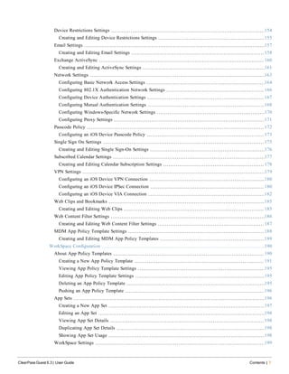 Device Restrictions Settings 154
Creating and Editing Device Restrictions Settings 155
Email Settings 157
Creating and Editing Email Settings 158
Exchange ActiveSync 160
Creating and Editing ActiveSync Settings 161
Network Settings 163
Configuring Basic Network Access Settings 164
Configuring 802.1X Authentication Network Settings 166
Configuring Device Authentication Settings 167
Configuring Mutual Authentication Settings 168
Configuring Windows-Specific Network Settings 170
Configuring Proxy Settings 171
Passcode Policy 172
Configuring an iOS Device Passcode Policy 173
Single Sign On Settings 175
Creating and Editing Single Sign-On Settings 176
Subscribed Calendar Settings 177
Creating and Editing Calendar Subscription Settings 178
VPN Settings 179
Configuring an iOS Device VPN Connection 180
Configuring an iOS Device IPSec Connection 180
Configuring an iOS Device VIA Connection 182
Web Clips and Bookmarks 185
Creating and Editing Web Clips 185
Web Content Filter Settings 186
Creating and Editing Web Content Filter Settings 187
MDM App Policy Template Settings 188
Creating and Editing MDM App Policy Templates 189
WorkSpace Configuration 190
About App Policy Templates 190
Creating a New App Policy Template 191
Viewing App Policy Template Settings 195
Editing App Policy Template Settings 195
Deleting an App Policy Template 195
Pushing an App Policy Template 196
App Sets 196
Creating a New App Set 197
Editing an App Set 198
Viewing App Set Details 198
Duplicating App Set Details 198
Showing App Set Usage 198
WorkSpace Settings 199
ClearPass Guest 6.3 | User Guide Contents | 7
 