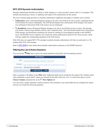 72 | Guest Manager ClearPass Guest 6.3 | User Guide
RFC 3576 Dynamic Authorization
Dynamic authorization describes the ability to make changes to a visitor account’s session while it is in progress. This
includes disconnecting a session, or updating some aspect of the authorization for the session.
The Active Sessions page provides two dynamic authorization capabilities that apply to currently active sessions:
l Disconnect causes a Disconnect-Request message to be sent to the NAS for an active session, requesting that the
NAS terminate the session immediately. The NAS should respond with a Disconnect-ACK message if the session
was terminated or Disconnect-NAK if the session was not terminated.
l  Reauthorize causes a Disconnect-Request message to be sent to the NAS for an active session. This message
will contain a Service-Type attribute with the value ‘Authorize Only’. The NAS should respond with a Disconnect-
NAK message, and should then reauthorize the session by sending an Access-Request message to the RADIUS
server. The RADIUS server’s response will contain the current authorization details for the visitor account, which
will then update the corresponding properties in the NAS session.
If the NAS does not support RFC 3576, attempts to perform dynamic authorization will time out and result in a ‘No
response from NAS’ error message.
Refer to RFC 3576 for more details about dynamic authorization extensions to the RADIUS protocol.
Filtering the List of Active Sessions
You can use the Filter tab to narrow the search parameters and quickly find all matching sessions:
Enter a username or IP address in the Filter field. Additional fields can be included in the search if the “Include values
when performing a quick search” option was selected for the field within the view. To control this option, use the
Choose Columns command link on the More Options tab.
You may enter a simple substring to match a portion of the username or any other fields that are configured for search,
and you can include the following operators:
 