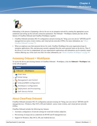 ClearPass Guest 6.3 | User Guide Onboard + WorkSpace | 75
Chapter 4
Onboard + WorkSpace
Onboarding is the process of preparing a device for use on an enterprise network by creating the appropriate access
credentials and setting up the network connection parameters. The Onboard + WorkSpace module provides all the
features of ClearPass Onboard and ClearPass WorkSpace together:
l ClearPass Onboard automates 802.1X configuration and provisioning for “bring your own device” (BYOD) and IT-
managed devices across wired, wireless, and virtual private networks (VPNs). For more information, see "About
ClearPass Onboard" on page 75.
l When an employee uses their personal device for work, ClearPass WorkSpace lets your organization keep its
enterprise applications, files, and processes securely separated from the user's personal items on the device. Then if
the device is ever lost or compromised, all your organization's applications and information can be remotely erased
without affecting any of the user's own files. For more information, see "About ClearPass WorkSpace" on page 90
Accessing Onboard + WorkSpace
To access the device provisioning features of ClearPass Onboard + WorkSpace, click the Onboard + WorkSpace link
in the left navigation.
About ClearPass Onboard
ClearPass Onboard automates 802.1X configuration and provisioning for “bring your own device” (BYOD) and IT-
managed devices—Windows, Mac OS X, iOS and Android—across wired, wireless, and virtual private networks
(VPNs).
ClearPass Onboard includes the following key features:
l Automatic configuration of network settings for wired and wireless endpoints.
l Provisioning of unique device credentials for BYOD and IT-managed devices.
l Support for Windows, Mac OS X, iOS, and Android devices.
 
