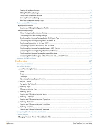 8 | Contents ClearPass Guest 6.3 | User Guide
Creating WorkSpace Settings 199
Editing WorkSpace Settings 203
Duplicating WorkSpace Settings 206
Viewing WorkSpace Setting 206
Showing WorkSpace Setting Usage 207
Deployment and Provisioning 207
Configuration Profiles 207
Creating and Editing Configuration Profiles 208
Provisioning Settings 211
About Configuring Provisioning Settings 212
Configuring Basic Provisioning Settings 213
Configuring Provisioning Settings for the Web Login Page 216
Configuring Provisioning Settings for iOS and OS X 218
Configuring Instructions for iOS and OS X 220
Configuring Reconnect Behavior for iOS and OS X 220
Configuring Provisioning Settings for Legacy OS X Devices 221
Configuring Provisioning Settings for Windows Devices 221
Configuring Provisioning Settings for Android Devices 222
Configuring Options for Legacy OS X, Windows, and Android Devices 224
About the Self-Service Portal 225
Configuration 227
Accessing Configuration 227
Advertising Services 228
About Advertising Services 228
Pages 229
Spaces 229
Campaigns 229
Advertising Services Process Overview 229
About the Tutorial 230
Navigating the Tutorial 230
Advertising Pages 231
Editing Advertising Pages 231
Advertising Spaces 233
Creating and Editing Advertising Spaces 234
Advertising Campaigns 236
Creating and Editing Advertising Campaigns 237
Advertising Promotions 238
Creating and Editing Advertising Promotions 239
Advertising Materials 242
Creating and Editing Advertising Materials 243
Configuring ClearPass Guest Authentication 246
Content Manager 246
Managing Content: Private Files and Public Files 246
 