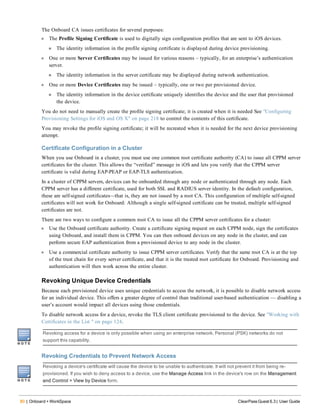 80 | Onboard + WorkSpace ClearPass Guest 6.3 | User Guide
The Onboard CA issues certificates for several purposes:
l The Profile Signing Certificate is used to digitally sign configuration profiles that are sent to iOS devices.
n The identity information in the profile signing certificate is displayed during device provisioning.
l One or more Server Certificates may be issued for various reasons – typically, for an enterprise’s authentication
server.
n The identity information in the server certificate may be displayed during network authentication.
l One or more Device Certificates may be issued – typically, one or two per provisioned device.
n The identity information in the device certificate uniquely identifies the device and the user that provisioned
the device.
You do not need to manually create the profile signing certificate; it is created when it is needed See "Configuring
Provisioning Settings for iOS and OS X" on page 218 to control the contents of this certificate.
You may revoke the profile signing certificate; it will be recreated when it is needed for the next device provisioning
attempt.
Certificate Configuration in a Cluster
When you use Onboard in a cluster, you must use one common root certificate authority (CA) to issue all CPPM server
certificates for the cluster. This allows the “verified” message in iOS and lets you verify that the CPPM server
certificate is valid during EAP-PEAP or EAP-TLS authentication.
In a cluster of CPPM servers, devices can be onboarded through any node or authenticated through any node. Each
CPPM server has a different certificate, used for both SSL and RADIUS server identity. In the default configuration,
these are self-signed certificates—that is, they are not issued by a root CA. This configuration of multiple self-signed
certificates will not work for Onboard: Although a single self-signed certificate can be trusted, multiple self-signed
certificates are not.
There are two ways to configure a common root CA to issue all the CPPM server certificates for a cluster:
l Use the Onboard certificate authority. Create a certificate signing request on each CPPM node, sign the certificates
using Onboard, and install them in CPPM. You can then onboard devices on any node in the cluster, and can
perform secure EAP authentication from a provisioned device to any node in the cluster.
l Use a commercial certificate authority to issue CPPM server certificates. Verify that the same root CA is at the top
of the trust chain for every server certificate, and that it is the trusted root certificate for Onboard. Provisioning and
authentication will then work across the entire cluster.
Revoking Unique Device Credentials
Because each provisioned device uses unique credentials to access the network, it is possible to disable network access
for an individual device. This offers a greater degree of control than traditional user-based authentication — disabling a
user’s account would impact all devices using those credentials.
To disable network access for a device, revoke the TLS client certificate provisioned to the device. See "Working with
Certificates in the List " on page 124.
Revoking access for a device is only possible when using an enterprise network. Personal (PSK) networks do not
support this capability.
Revoking Credentials to Prevent Network Access
Revoking a device's certificate will cause the device to be unable to authenticate. It will not prevent it from being re-
provisioned. If you wish to deny access to a device, use the Manage Access link in the device's row on the Management
and Control > View by Device form.
 