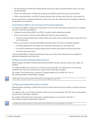 82 | Onboard + WorkSpace ClearPass Guest 6.3 | User Guide
l The provisioning role should have limited network access and a captive portal that redirects users to the device
provisioning page.
l When a user authenticates via PEAP with unique device credentials, place them into a provisioned role.
l When a user authenticates via EAP-TLS using an Onboard client certificate, place them into a provisioned role.
For provisioned devices, additional authorization steps can be taken after authentication has completed to determine
the appropriate provisioned role.
Using Different SSID for Provisioning and Provisioned Networks
To configure dual SSIDs to support provisioned devices on one network, and non-provisioned devices on a separate
network, use the following guidelines:
l Configure the provisioning SSID to use PEAP, or another suitable authentication method.
l When a user connects to the provisioning SSID, place them into a provisioning role.
n The provisioning role should have limited network access and a captive portal that redirects users to the device
provisioning page.
l When a user connects to the provisioned SSID, authenticate based on the type of credentials presented.
n For PEAP authentication with unique device credentials, place them into a provisioned role.
n For EAP-TLS authentication using an Onboard client certificate, place them into the provisioned role.
n In all other cases, deny access.
As for the single-SSID case, additional authorization steps may be taken after authentication has completed to
determine the appropriate provisioned role.
Configuring Online Certificate Status Protocol
Onboard supports the Online Certificate Status Protocol (OCSP) to provide a real-time check on the validity of a
certificate.
To configure OCSP for your network, you will need to provide the URL of an OCSP service to your network
equipment. This URL can be constructed by using the relative path mdps_ocsp.php/1.
For example, if the Onboard server’s hostname is onboard.example.com, the OCSP URL to use is:
http://onboard.example.com/guest/mdps_ocsp.php/1.
OCSP does not require the use of HTTPS and can be configured to use HTTP.
Configuring Certificate Revocation List (CRL)
Onboard supports generating a Certificate Revocation List (CRL) that lists the serial numbers of certificates that have
been revoked.
To configure a CRL, you will need to provide its URL to your network equipment. This URL can be constructed by
using the relative path mdps_crl.php?id=1.
For example, if the Onboard server’s hostname is onboard.example.com, the location of the CRL is:
http://onboard.example.com/guest/mdps_crl.php?id=1.
A certificate revocation list does not require the use of HTTPS and can be configured to use HTTP.
 