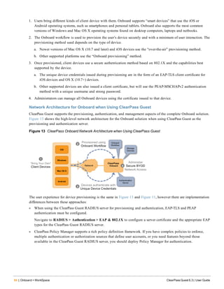 84 | Onboard + WorkSpace ClearPass Guest 6.3 | User Guide
1. Users bring different kinds of client device with them. Onboard supports “smart devices” that use the iOS or
Android operating systems, such as smartphones and personal tablets. Onboard also supports the most common
versions of Windows and Mac OS X operating systems found on desktop computers, laptops and netbooks.
2. The Onboard workflow is used to provision the user’s device securely and with a minimum of user interaction. The
provisioning method used depends on the type of device.
a. Newer versions of Mac OS X (10.7 and later) and iOS devices use the “over-the-air” provisioning method.
b. Other supported platforms use the “Onboard provisioning” method.
3. Once provisioned, client devices use a secure authentication method based on 802.1X and the capabilities best
supported by the device.
a. The unique device credentials issued during provisioning are in the form of an EAP-TLS client certificate for
iOS devices and OS X (10.7+) devices.
b. Other supported devices are also issued a client certificate, but will use the PEAP-MSCHAPv2 authentication
method with a unique username and strong password.
4. Administrators can manage all Onboard devices using the certificate issued to that device.
Network Architecture for Onboard when Using ClearPass Guest
ClearPass Guest supports the provisioning, authentication, and management aspects of the complete Onboard solution.
Figure 13 shows the high-level network architecture for the Onboard solution when using ClearPass Guest as the
provisioning and authentication server.
Figure 13 ClearPass Onboard Network Architecture when Using ClearPass Guest
The user experience for device provisioning is the same in Figure 13 and Figure 11, however there are implementation
differences between these approaches:
l When using the ClearPass Guest RADIUS server for provisioning and authentication, EAP-TLS and PEAP
authentication must be configured.
Navigate to RADIUS > Authentication > EAP & 802.1X to configure a server certificate and the appropriate EAP
types for the ClearPass Guest RADIUS server.
l ClearPass Policy Manager supports a rich policy definition framework. If you have complex policies to enforce,
multiple authentication or authorization sources that define user accounts, or you need features beyond those
available in the ClearPass Guest RADIUS server, you should deploy Policy Manager for authentication.
 