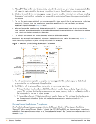 86 | Onboard + WorkSpace ClearPass Guest 6.3 | User Guide
1. When a BYOD device first joins the provisioning network it does not have a set of unique device credentials. This
will trigger the captive portal for that device, which brings the user to the mobile device provisioning page.
2. A link on the mobile device provisioning page prompts the user to install the enterprise’s root certificate. Installing
the enterprise’s root certificate enables the user to establish the authenticity of the provisioning server during device
provisioning.
3. The user then authenticates with their provisioning credentials – these are typically the user’s enterprise credentials
from Active Directory. If the user is authorized to provision a mobile device, the over-the-air provisioning
workflow is then triggered (see Figure 16, below).
4. After provisioning has completed, the device switches to EAP-TLS authentication using the newly provisioned
client certificate. Mutual authentication is performed (the authentication server verifies the client certificate, and the
client verifies the authentication server’s certificate).
5. The device is now onboard and is able to securely access the provisioned network.
Over-the-air provisioning is used to securely provision a device and configure it with network settings. Figure 16
shows a sequence diagram that explains the steps involved in this workflow.
Figure 16 Over-the-Air Provisioning Workflow for iOS Platform
1. The only user interaction required is to accept the provisioning profile. This profile is signed by the Onboard
server, so that the user can be assured of its authenticity.
2. An iOS device will have two certificates after over-the-air provisioning is complete:
a. A Simple Certificate Enrollment Protocol (SCEP) certificate is issued to the device during the provisioning
process. This certificate identifies the device uniquely, and is used to encrypt the device configuration profile so
that only this device can read its unique settings.
b. A Transport Layer Security (TLS) client certificate is issued to the device. This certificate identifies the device
and the user that provisioned the device. It is used as the device’s network identity during EAP-TLS
authentication.
Devices Supporting Onboard Provisioning
ClearPass Onboard supports secure device provisioning for Microsoft Windows XP (service pack 3 and later),
Microsoft Windows Vista, Microsoft Windows 7, Apple Mac OS X 10.5 and 10.6, and Android devices (smartphones
and tablets). These are collectively referred to as “Onboard-capable devices”. The Onboard process for these devices is
shown in Figure 17.
 