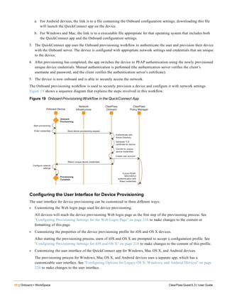 88 | Onboard + WorkSpace ClearPass Guest 6.3 | User Guide
a. For Android devices, the link is to a file containing the Onboard configuration settings; downloading this file
will launch the QuickConnect app on the device.
b. For Windows and Mac, the link is to a executable file appropriate for that operating system that includes both
the QuickConnect app and the Onboard configuration settings.
3. The QuickConnect app uses the Onboard provisioning workflow to authenticate the user and provision their device
with the Onboard server. The device is configured with appropriate network settings and credentials that are unique
to the device.
4. After provisioning has completed, the app switches the device to PEAP authentication using the newly provisioned
unique device credentials. Mutual authentication is performed (the authentication server verifies the client’s
username and password, and the client verifies the authentication server’s certificate).
5. The device is now onboard and is able to securely access the network.
The Onboard provisioning workflow is used to securely provision a device and configure it with network settings.
Figure 19 shows a sequence diagram that explains the steps involved in this workflow.
Figure 19 Onboard Provisioning Workflow in the QuickConnect App
Configuring the User Interface for Device Provisioning
The user interface for device provisioning can be customized in three different ways:
l Customizing the Web login page used for device provisioning.
All devices will reach the device provisioning Web login page as the first step of the provisioning process. See
"Configuring Provisioning Settings for the Web Login Page" on page 216 to make changes to the content or
formatting of this page.
l Customizing the properties of the device provisioning profile for iOS and OS X devices.
After starting the provisioning process, users of iOS and OS X are prompted to accept a configuration profile. See
"Configuring Provisioning Settings for iOS and OS X" on page 218 to make changes to the content of this profile.
l Customizing the user interface of the QuickConnect app for Windows, Mac OS X, and Android devices.
The provisioning process for Windows, Mac OS X, and Android devices uses a separate app, which has a
customizable user interface. See "Configuring Options for Legacy OS X, Windows, and Android Devices" on page
224 to make changes to the user interface.
 