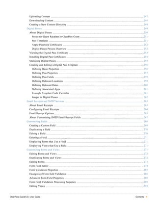 Uploading Content 247
Downloading Content 248
Creating a New Content Directory 249
Digital Passes 249
About Digital Passes 250
Passes for Guest Receipts in ClearPass Guest 251
Pass Templates 251
Apple Passbook Certificates 252
Digital Passes Process Overview 252
Viewing the Digital Pass Certificate 253
Installing Digital Pass Certificates 254
Managing Digital Passes 255
Creating and Editing a Digital Pass Template 256
Defining Basic Properties 256
Defining Pass Properties 257
Defining Pass Fields 259
Defining Relevant Locations 259
Defining Relevant Dates 260
Defining Associated Apps 261
Example Template Code Variables 261
Images in Digital Passes 262
Email Receipts and SMTP Services 263
About Email Receipts 263
Configuring Email Receipts 264
Email Receipt Options 265
About Customizing SMTP Email Receipt Fields 267
Customizing Fields 268
Creating a Custom Field 269
Duplicating a Field 270
Editing a Field 270
Deleting a Field 271
Displaying Forms that Use a Field 271
Displaying Views that Use a Field 271
Customizing Forms and Views 271
Editing Forms and Views 272
Duplicating Forms and Views 272
Editing Forms 273
Form Field Editor 274
Form Validation Properties 285
Examples of Form field Validation 286
Advanced Form Field Properties 288
Form Field Validation Processing Sequence 289
Editing Views 292
ClearPass Guest 6.3 | User Guide Contents | 9
 