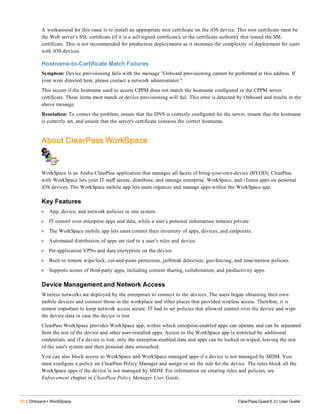 90 | Onboard + WorkSpace ClearPass Guest 6.3 | User Guide
A workaround for this issue is to install an appropriate root certificate on the iOS device. This root certificate must be
the Web server’s SSL certificate (if it is a self-signed certificate), or the certificate authority that issued the SSL
certificate. This is not recommended for production deployments as it increases the complexity of deployment for users
with iOS devices.
Hostname-to-Certificate Match Failures
Symptom: Device provisioning fails with the message "Onboard provisioning cannot be performed at this address. If
your were directed here, please contact a network administrator."
This occurs if the hostname used to access CPPM does not match the hostname configured in the CPPM server
certificate. These items must match or device provisioning will fail. This error is detected by Onboard and results in the
above message.
Resolution: To correct the problem, ensure that the DNS is correctly configured for the server, ensure that the hostname
is correctly set, and ensure that the server's certificate contains the correct hostname.
About ClearPass WorkSpace
WorkSpace is an Aruba ClearPass application that manages all facets of bring-your-own-device (BYOD). ClearPass
with WorkSpace lets your IT staff secure, distribute, and manage enterprise, WorkSpace, and iTunes apps on personal
iOS devices. The WorkSpace mobile app lets users organize and manage apps within the WorkSpace app.
Key Features
l App, device, and network policies in one system.
l IT control over enterprise apps and data, while a user’s personal information remains private.
l The WorkSpace mobile app lets users control their inventory of apps, devices, and endpoints.
l Automated distribution of apps are tied to a user’s roles and device.
l Per-application VPNs and data encryption on the device.
l Built-in remote wipe/lock, cut-and-paste protection, jailbreak detection, geo-fencing, and time/motion policies.
l Supports scores of third-party apps, including content sharing, collaboration, and productivity apps.
Device Management and Network Access
Wireless networks are deployed by the enterprises to connect to the devices. The users began obtaining their own
mobile devices and connect those in the workplace and other places that provided wireless access. Therefore, it is
utmost important to keep network access secure. IT had to set policies that allowed control over the device and wipe
the device data in case the device is lost.
ClearPass WorkSpace provides WorkSpace app, within which enterprise-enabled apps can operate and can be separated
from the rest of the device and other user-installed apps. Access to the WorkSpace app is restricted by additional
credentials, and if a device is lost, only the enterprise-enabled data and apps can be locked or wiped, leaving the rest
of the user's system and their personal data untouched.
You can also block access to WorkSpace and WorkSpace managed apps if a device is not managed by MDM. You
must configure a policy on ClearPass Policy Manager and assign or set the rule for the device. The rules block all the
WorkSpace apps if the device is not managed by MDM. For information on creating rules and policies, see
Enforcement chapter in ClearPass Policy Manager User Guide.
 