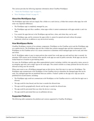 This section provides the following important information about ClearPass WorkSpace:
l "About the WorkSpace App" on page 91.
l "How WorkSpace Works" on page 91.
About the WorkSpace App
The WorkSpace app looks and acts largely like a folder on a user's device, a folder that contains other apps, but with
some very important differences:
l The WorkSpace app is completely managed by you.
l The WorkSpace app acts like a sandbox, where apps within it cannot communicate with apps outside it, and vice
versa.
l You control the apps that are in the WorkSpace app and how, when, and where they can be used.
l The WorkSpace app, and by extension the apps within it, cannot be opened and used without the proper
credentials, which are in addition to any device-level security.
How WorkSpace Works
ClearPass WorkSpace consists of two primary components: WorkSpace on the ClearPass server and the WorkSpace app
on a mobile device. The WorkSpace app acts like a folder that contains managed apps and that communicates with
WorkSpace on the ClearPass server via a secure connection to determine which managed apps can be used, and when
and where.
For IT, WorkSpace makes it easy to create policies that control how work apps are used and how data is secured. An
automatic VPN session can be initiated when specific work apps are used on public networks. Work apps can also be
locked based on a location or geo-tracking status.
For users, the WorkSpace mobile app offers unprecedented control, including visibility into app policy status, access to
an enterprise app store, and a single sign-on for work apps. This control extends to as many personal devices the user is
allowed to bring onto the network.
When users want to use a WorkSpace-managed app on their device, their first step is to sign in to WorkSpace. The
WorkSpace app communicates with WorkSpace on the ClearPass server to determine the managed apps that can be
used. Any managed apps that are prohibited from use exhibit a "locked" symbol on the app icon. App use can be
prohibited for several reasons, including:
l The WorkSpace app could not communicate with WorkSpace on the ClearPass server to verify that the app's use is
allowed.
l The app could be time fenced, and the time is outside the allowed time.
l The app could be geographically fenced, and the app is outside the allowed area.
l The app could be prevented from use when the device is moving.
l The app could be prevented from use on jailbroken devices.
Supported Platforms
The following table summarizes the platform and versions supported by ClearPass WorkSpace.
ClearPass Guest 6.3 | User Guide Onboard + WorkSpace | 91
 