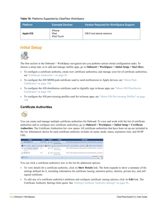 92 | Onboard + WorkSpace ClearPass Guest 6.3 | User Guide
Platform Example Devices Version Required for WorkSpace Support
Apple iOS
iPhone
iPad
iPod Touch
iOS 5 and above versions
Table 18: Platforms Supported by ClearPass WorkSpace
Initial Setup
The first section in the Onboard + WorkSpace navigation lets you perform various initial configuration tasks. To
choose a setup task, or to add and manage mobile apps, go to Onboard + WorkSpace > Initial Setup > Start Here.
l To configure a certificate authority, create new certificate authorities, and manage your list of certificate authorities,
see "Certificate Authorities " on page 92
l To configure the iOS MDM push certificate used to send notifications to Apple devices, see "About Push
Certificates" on page 104
l To configure the iOS distribution certificate used to digitally sign in-house apps, see "About iOS Distribution
Certificates" on page 106
l To configure the iOS provisioning profiles used for in-house apps, see "About iOS Provisioning Profiles" on page
108
Certificate Authorities
You can create and manage multiple certificate authorities for Onboard. To view and work with the list of certificate
authorities and to configure new certificate authorities, go to Onboard + WorkSpace > Initial Setup > Certificate
Authorities. The Certificate Authorities list view opens. All certificate authorities that have been set up are included in
the list. Information shown for each certificate authority includes its name, mode, status, expiration time, and OCSP
URL.
You can click a certificate authority's row in the list for additional options:
l To view details for a certificate authority, click its Show Details link. The form expands to show a summary of the
settings defined for it, including information for certificate issuing, retention policy, identity, private key, and self-
signed certificate.
l To edit any of a certificate authority's attributes and configure certificate issuing options, click its Edit link. The
Certificate Authority Settings form opens. See "Editing Certificate Authority Settings" on page 96.
 
