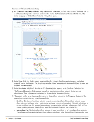 94 | Onboard + WorkSpace ClearPass Guest 6.3 | User Guide
To create an Onboard certificate authority:
1. Go to Onboard + WorkSpace> Initial Setup > Certificate Authorities, and then either click the Duplicate link for
a certificate authority in the Certificate Authorities list or click the Create new certificate authority link. The
initial setup page of the Certificate Authority Settings form opens.
2. In the Name field, give the CA a short name that identifies it clearly. Certificate authority names can include
spaces. If you are duplicating a CA, the original name has "Copy" appended to it. You may highlight the name and
replace it with a new name.
3. In the Description field, briefly describe the CA. This description is shown in the Certificate Authorities list.
The Name and Description fields are used internally to identify this certificate authority for the network
administrator. These values are never displayed to the user during device provisioning.
4. The mode is used to set up the mode of operation for the certificate authority.In the Mode area, click one of the
descriptions to specify the type of certificate authority:
l Root CA—The Onboard certificate authority issues its own root certificate. The certificate authority issues
client and server certificates using a local signing certificate, which is an intermediate CA that is subordinate to
the root certificate. Use this option when you do not have an existing public-key infrastructure (PKI), or if you
want to completely separate the certificates issued for Onboard devices from your existing PKI.
l Intermediate CA—The Onboard certificate authority is issued a certificate by an external certificate authority.
The Onboard certificate authority issues client and server certificates using this certificate. Use this option when
 
