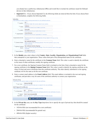 you already have a public-key infrastructure (PKI), and would like to include the certificate issued for Onboard
devices in that infrastructure.
l Imported CA— If you choose Imported CA, the following fields are removed from the form. If you choose Root
or Intermediate, complete the following fields.
5. In the Identity area, enter values in the Country, State, Locality, Organization, and Organizational Unit fields
that correspond to your organization. These values form part of the distinguished name for the certificate.
6. Enter a descriptive name for the certificate in the Common Name field. This value is used to identify the certificate
as the issuer of other certificates, notably the signing certificate.
7. For a root certificate, the Signing Common Name field is included on the form. Enter a descriptive name for the
signing certificate in the Signing Common Name field. This value is used to identify the signing certificate as the
issuer of client and server certificates from this certificate authority. The other identity information in the signing
certificate will be the same as for the root certificate.
8. Enter a contact email address in the Email Address field. This email address is included in the root and signing
certificates, and provides a way for users of the certificate authority to contact your organization.
9. In the Private Key area, use the Key Type drop-down list to specify the type of private key that should be created
for the certificate:
l 1024-bit RSA (not recommended for a root certificate)
l 2048-bit RSA (recommended for general use)
l 4096-bit RSA (higher security)
ClearPass Guest 6.3 | User Guide Onboard + WorkSpace | 95
 