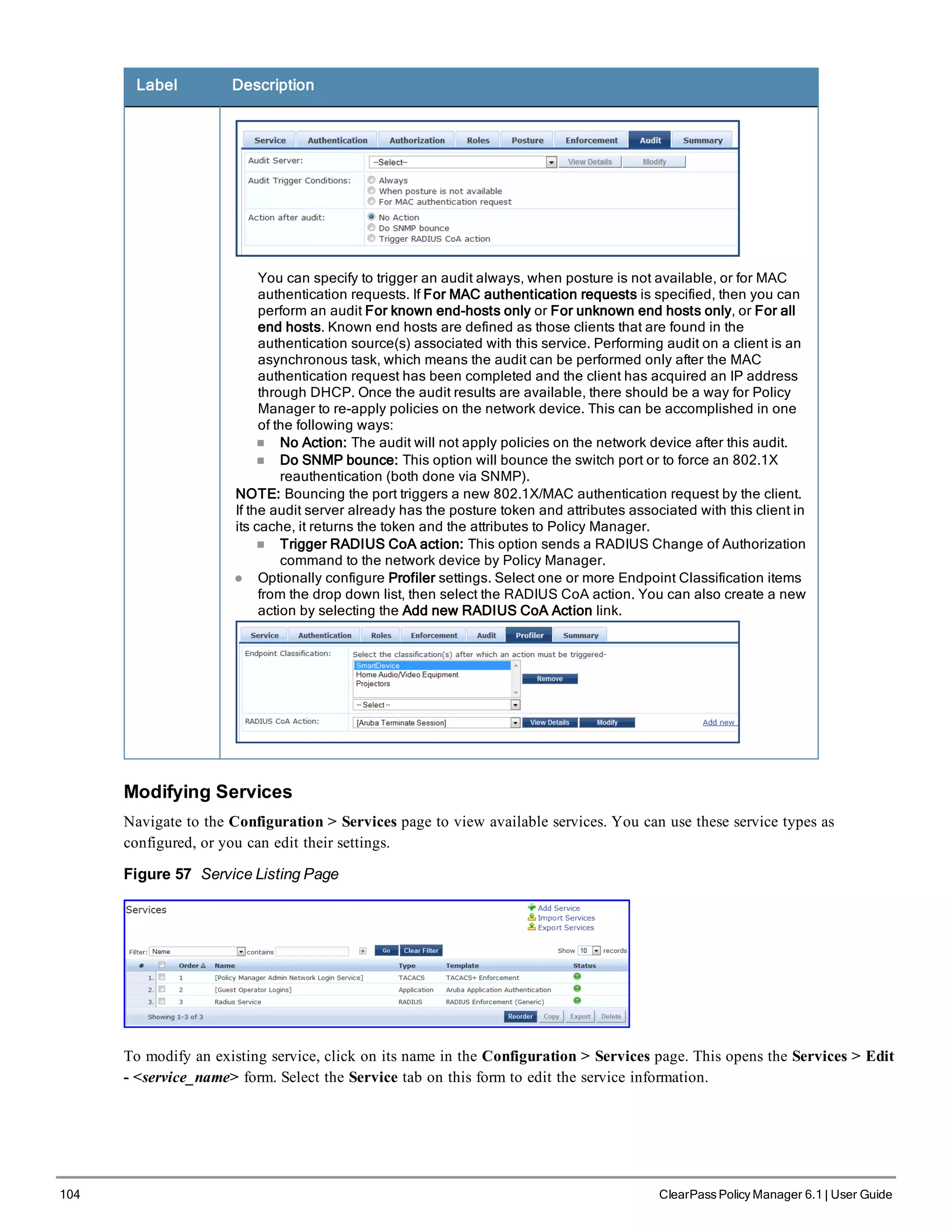 104 ClearPass Policy Manager 6.1 | User Guide
Label Description
You can specify to trigger an audit always, when posture is not available, or for MAC
authentication requests. If For MAC authentication requests is specified, then you can
perform an audit For known end-hosts only or For unknown end hosts only, or For all
end hosts. Known end hosts are defined as those clients that are found in the
authentication source(s) associated with this service. Performing audit on a client is an
asynchronous task, which means the audit can be performed only after the MAC
authentication request has been completed and the client has acquired an IP address
through DHCP. Once the audit results are available, there should be a way for Policy
Manager to re-apply policies on the network device. This can be accomplished in one
of the following ways:
n No Action: The audit will not apply policies on the network device after this audit.
n Do SNMP bounce: This option will bounce the switch port or to force an 802.1X
reauthentication (both done via SNMP).
NOTE: Bouncing the port triggers a new 802.1X/MAC authentication request by the client.
If the audit server already has the posture token and attributes associated with this client in
its cache, it returns the token and the attributes to Policy Manager.
n Trigger RADIUS CoA action: This option sends a RADIUS Change of Authorization
command to the network device by Policy Manager.
l Optionally configure Profiler settings. Select one or more Endpoint Classification items
from the drop down list, then select the RADIUS CoA action. You can also create a new
action by selecting the Add new RADIUS CoA Action link.
Modifying Services
Navigate to the Configuration > Services page to view available services. You can use these service types as
configured, or you can edit their settings.
Figure 57 Service Listing Page
To modify an existing service, click on its name in the Configuration > Services page. This opens the Services > Edit
- <service_name> form. Select the Service tab on this form to edit the service information.
 
