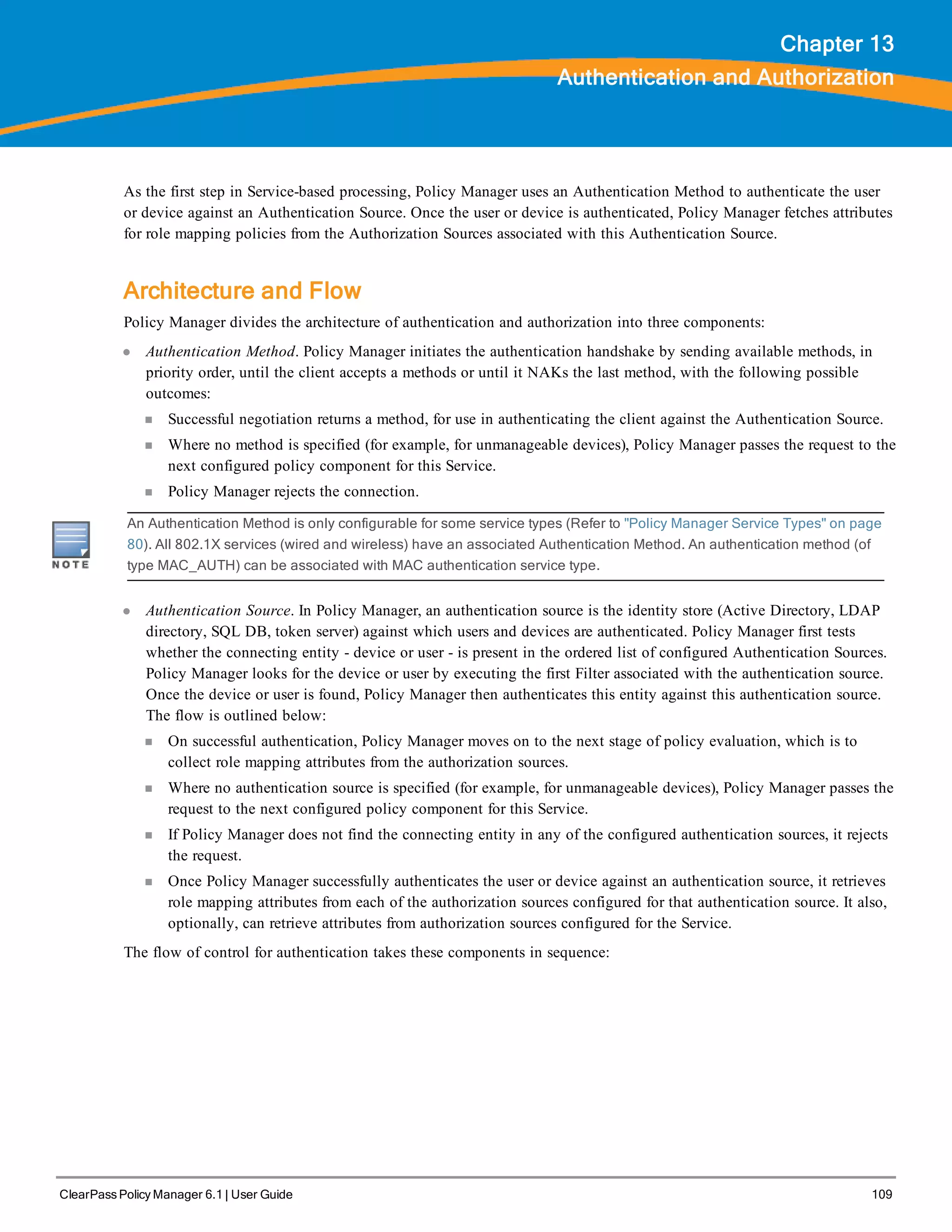 ClearPass Policy Manager 6.1 | User Guide 109
Chapter 13
Authentication and Authorization
As the first step in Service-based processing, Policy Manager uses an Authentication Method to authenticate the user
or device against an Authentication Source. Once the user or device is authenticated, Policy Manager fetches attributes
for role mapping policies from the Authorization Sources associated with this Authentication Source.
Architecture and Flow
Policy Manager divides the architecture of authentication and authorization into three components:
l Authentication Method. Policy Manager initiates the authentication handshake by sending available methods, in
priority order, until the client accepts a methods or until it NAKs the last method, with the following possible
outcomes:
n Successful negotiation returns a method, for use in authenticating the client against the Authentication Source.
n Where no method is specified (for example, for unmanageable devices), Policy Manager passes the request to the
next configured policy component for this Service.
n Policy Manager rejects the connection.
An Authentication Method is only configurable for some service types (Refer to "Policy Manager Service Types" on page
80). All 802.1X services (wired and wireless) have an associated Authentication Method. An authentication method (of
type MAC_AUTH) can be associated with MAC authentication service type.
l Authentication Source. In Policy Manager, an authentication source is the identity store (Active Directory, LDAP
directory, SQL DB, token server) against which users and devices are authenticated. Policy Manager first tests
whether the connecting entity - device or user - is present in the ordered list of configured Authentication Sources.
Policy Manager looks for the device or user by executing the first Filter associated with the authentication source.
Once the device or user is found, Policy Manager then authenticates this entity against this authentication source.
The flow is outlined below:
n On successful authentication, Policy Manager moves on to the next stage of policy evaluation, which is to
collect role mapping attributes from the authorization sources.
n Where no authentication source is specified (for example, for unmanageable devices), Policy Manager passes the
request to the next configured policy component for this Service.
n If Policy Manager does not find the connecting entity in any of the configured authentication sources, it rejects
the request.
n Once Policy Manager successfully authenticates the user or device against an authentication source, it retrieves
role mapping attributes from each of the authorization sources configured for that authentication source. It also,
optionally, can retrieve attributes from authorization sources configured for the Service.
The flow of control for authentication takes these components in sequence:
 