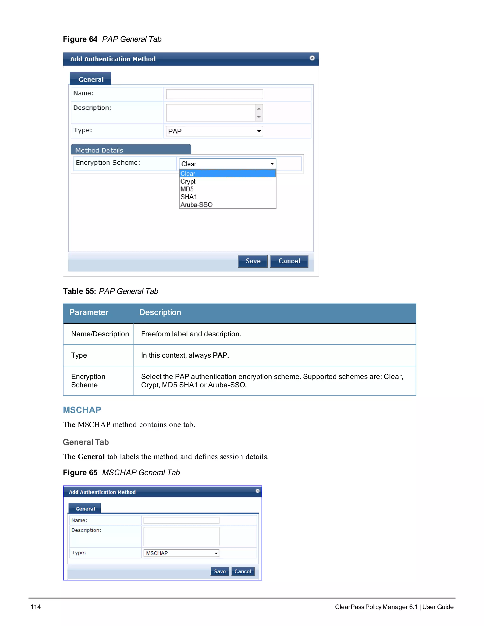114 ClearPass Policy Manager 6.1 | User Guide
Figure 64 PAP General Tab
Table 55: PAP General Tab
Parameter Description
Name/Description Freeform label and description.
Type In this context, always PAP.
Encryption
Scheme
Select the PAP authentication encryption scheme. Supported schemes are: Clear,
Crypt, MD5 SHA1 or Aruba-SSO.
MSCHAP
The MSCHAP method contains one tab.
General Tab
The General tab labels the method and defines session details.
Figure 65 MSCHAP General Tab
 