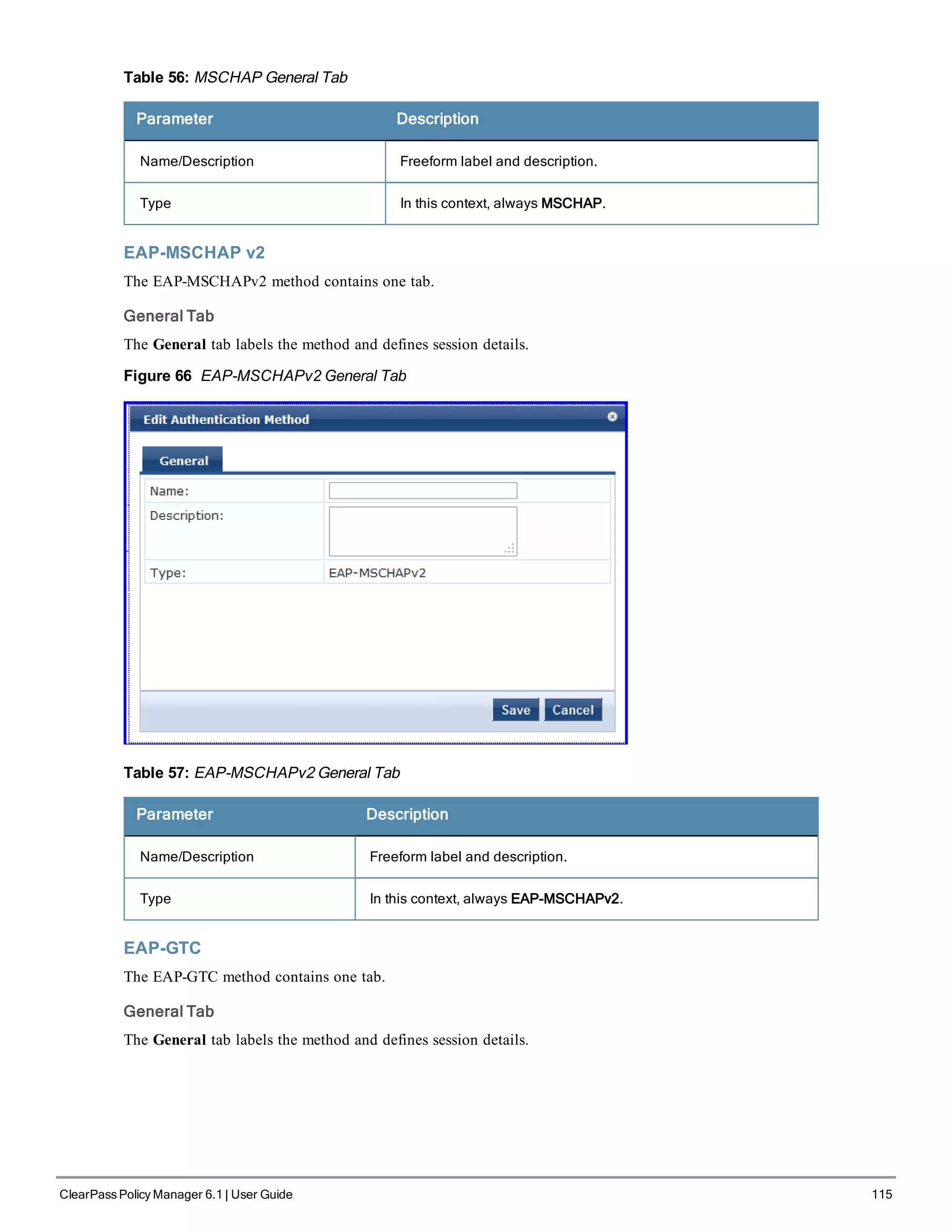 Table 56: MSCHAP General Tab
Parameter Description
Name/Description Freeform label and description.
Type In this context, always MSCHAP.
EAP-MSCHAP v2
The EAP-MSCHAPv2 method contains one tab.
General Tab
The General tab labels the method and defines session details.
Figure 66 EAP-MSCHAPv2 General Tab
Table 57: EAP-MSCHAPv2 General Tab
Parameter Description
Name/Description Freeform label and description.
Type In this context, always EAP-MSCHAPv2.
EAP-GTC
The EAP-GTC method contains one tab.
General Tab
The General tab labels the method and defines session details.
ClearPass Policy Manager 6.1 | User Guide 115
 