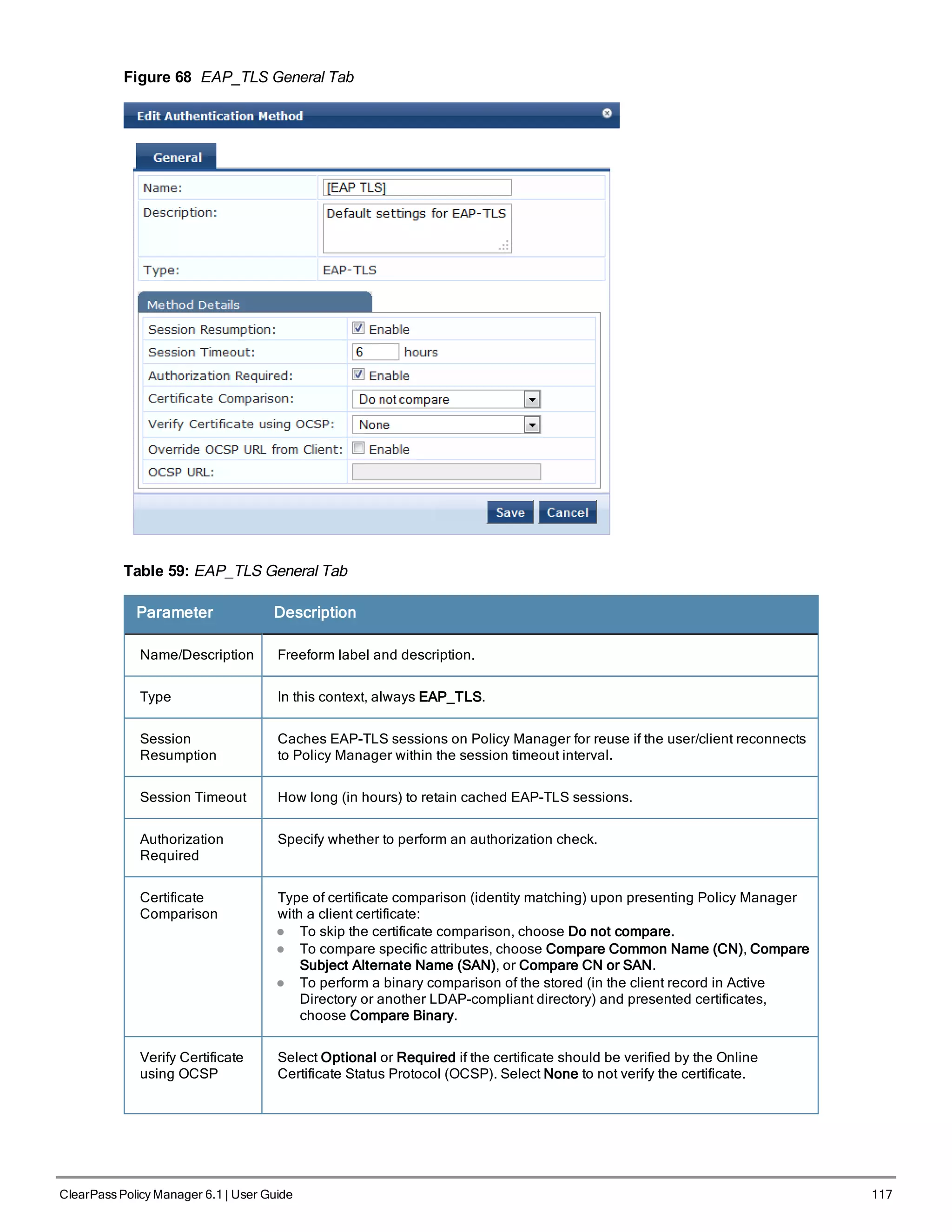 Figure 68 EAP_TLS General Tab
Table 59: EAP_TLS General Tab
Parameter Description
Name/Description Freeform label and description.
Type In this context, always EAP_TLS.
Session
Resumption
Caches EAP-TLS sessions on Policy Manager for reuse if the user/client reconnects
to Policy Manager within the session timeout interval.
Session Timeout How long (in hours) to retain cached EAP-TLS sessions.
Authorization
Required
Specify whether to perform an authorization check.
Certificate
Comparison
Type of certificate comparison (identity matching) upon presenting Policy Manager
with a client certificate:
l To skip the certificate comparison, choose Do not compare.
l To compare specific attributes, choose Compare Common Name (CN), Compare
Subject Alternate Name (SAN), or Compare CN or SAN.
l To perform a binary comparison of the stored (in the client record in Active
Directory or another LDAP-compliant directory) and presented certificates,
choose Compare Binary.
Verify Certificate
using OCSP
Select Optional or Required if the certificate should be verified by the Online
Certificate Status Protocol (OCSP). Select None to not verify the certificate.
ClearPass Policy Manager 6.1 | User Guide 117
 
