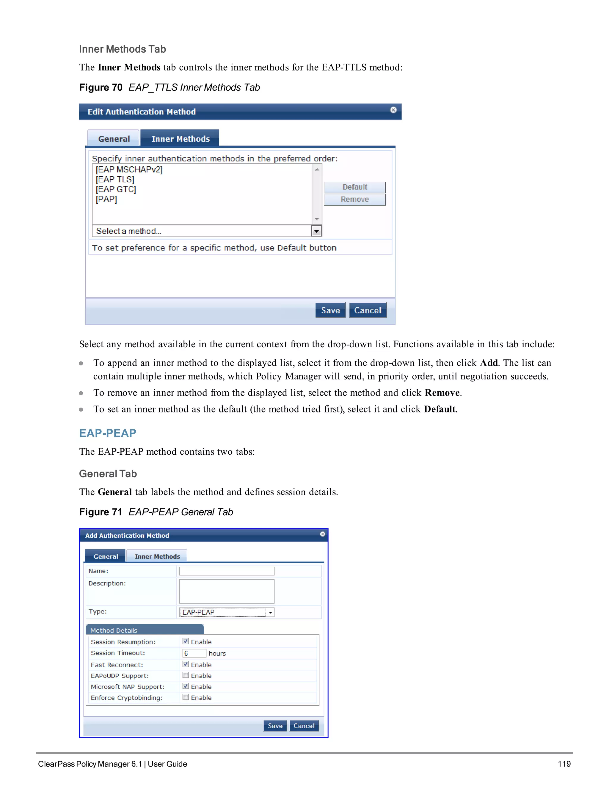 Inner Methods Tab
The Inner Methods tab controls the inner methods for the EAP-TTLS method:
Figure 70 EAP_TTLS Inner Methods Tab
Select any method available in the current context from the drop-down list. Functions available in this tab include:
l To append an inner method to the displayed list, select it from the drop-down list, then click Add. The list can
contain multiple inner methods, which Policy Manager will send, in priority order, until negotiation succeeds.
l To remove an inner method from the displayed list, select the method and click Remove.
l To set an inner method as the default (the method tried first), select it and click Default.
EAP-PEAP
The EAP-PEAP method contains two tabs:
General Tab
The General tab labels the method and defines session details.
Figure 71 EAP-PEAP General Tab
ClearPass Policy Manager 6.1 | User Guide 119
 