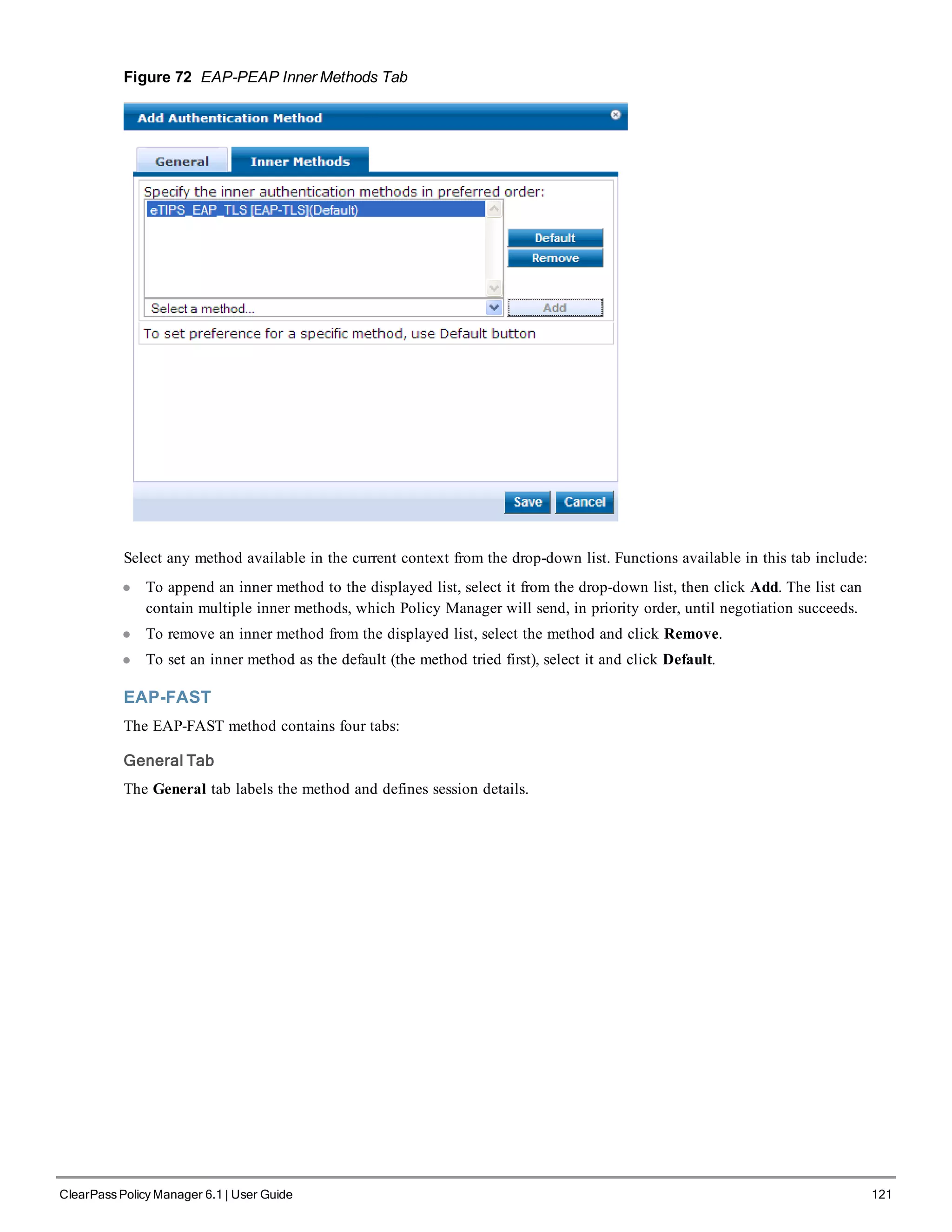 Figure 72 EAP-PEAP Inner Methods Tab
Select any method available in the current context from the drop-down list. Functions available in this tab include:
l To append an inner method to the displayed list, select it from the drop-down list, then click Add. The list can
contain multiple inner methods, which Policy Manager will send, in priority order, until negotiation succeeds.
l To remove an inner method from the displayed list, select the method and click Remove.
l To set an inner method as the default (the method tried first), select it and click Default.
EAP-FAST
The EAP-FAST method contains four tabs:
General Tab
The General tab labels the method and defines session details.
ClearPass Policy Manager 6.1 | User Guide 121
 