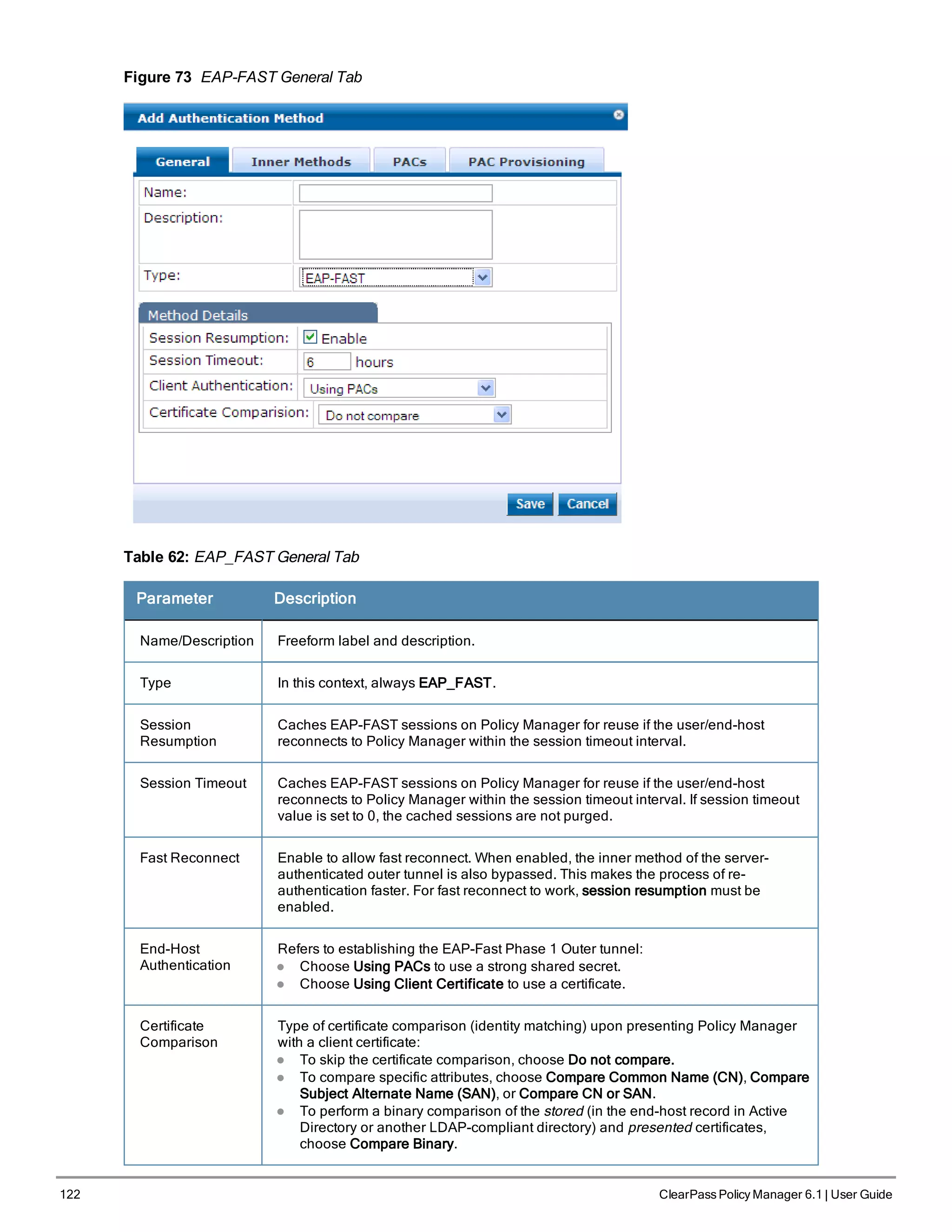122 ClearPass Policy Manager 6.1 | User Guide
Figure 73 EAP-FAST General Tab
Table 62: EAP_FAST General Tab
Parameter Description
Name/Description Freeform label and description.
Type In this context, always EAP_FAST.
Session
Resumption
Caches EAP-FAST sessions on Policy Manager for reuse if the user/end-host
reconnects to Policy Manager within the session timeout interval.
Session Timeout Caches EAP-FAST sessions on Policy Manager for reuse if the user/end-host
reconnects to Policy Manager within the session timeout interval. If session timeout
value is set to 0, the cached sessions are not purged.
Fast Reconnect Enable to allow fast reconnect. When enabled, the inner method of the server-
authenticated outer tunnel is also bypassed. This makes the process of re-
authentication faster. For fast reconnect to work, session resumption must be
enabled.
End-Host
Authentication
Refers to establishing the EAP-Fast Phase 1 Outer tunnel:
l Choose Using PACs to use a strong shared secret.
l Choose Using Client Certificate to use a certificate.
Certificate
Comparison
Type of certificate comparison (identity matching) upon presenting Policy Manager
with a client certificate:
l To skip the certificate comparison, choose Do not compare.
l To compare specific attributes, choose Compare Common Name (CN), Compare
Subject Alternate Name (SAN), or Compare CN or SAN.
l To perform a binary comparison of the stored (in the end-host record in Active
Directory or another LDAP-compliant directory) and presented certificates,
choose Compare Binary.
 