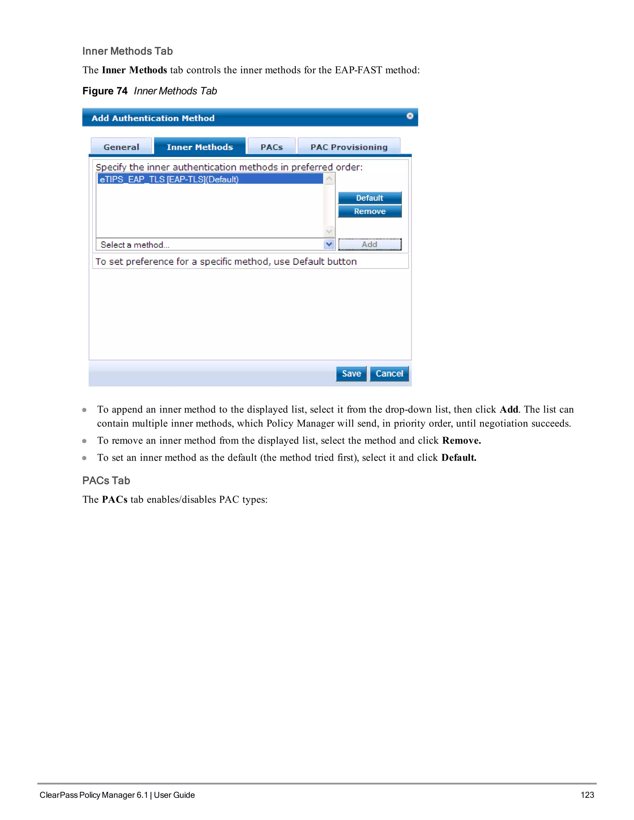 Inner Methods Tab
The Inner Methods tab controls the inner methods for the EAP-FAST method:
Figure 74 Inner Methods Tab
l To append an inner method to the displayed list, select it from the drop-down list, then click Add. The list can
contain multiple inner methods, which Policy Manager will send, in priority order, until negotiation succeeds.
l To remove an inner method from the displayed list, select the method and click Remove.
l To set an inner method as the default (the method tried first), select it and click Default.
PACs Tab
The PACs tab enables/disables PAC types:
ClearPass Policy Manager 6.1 | User Guide 123
 