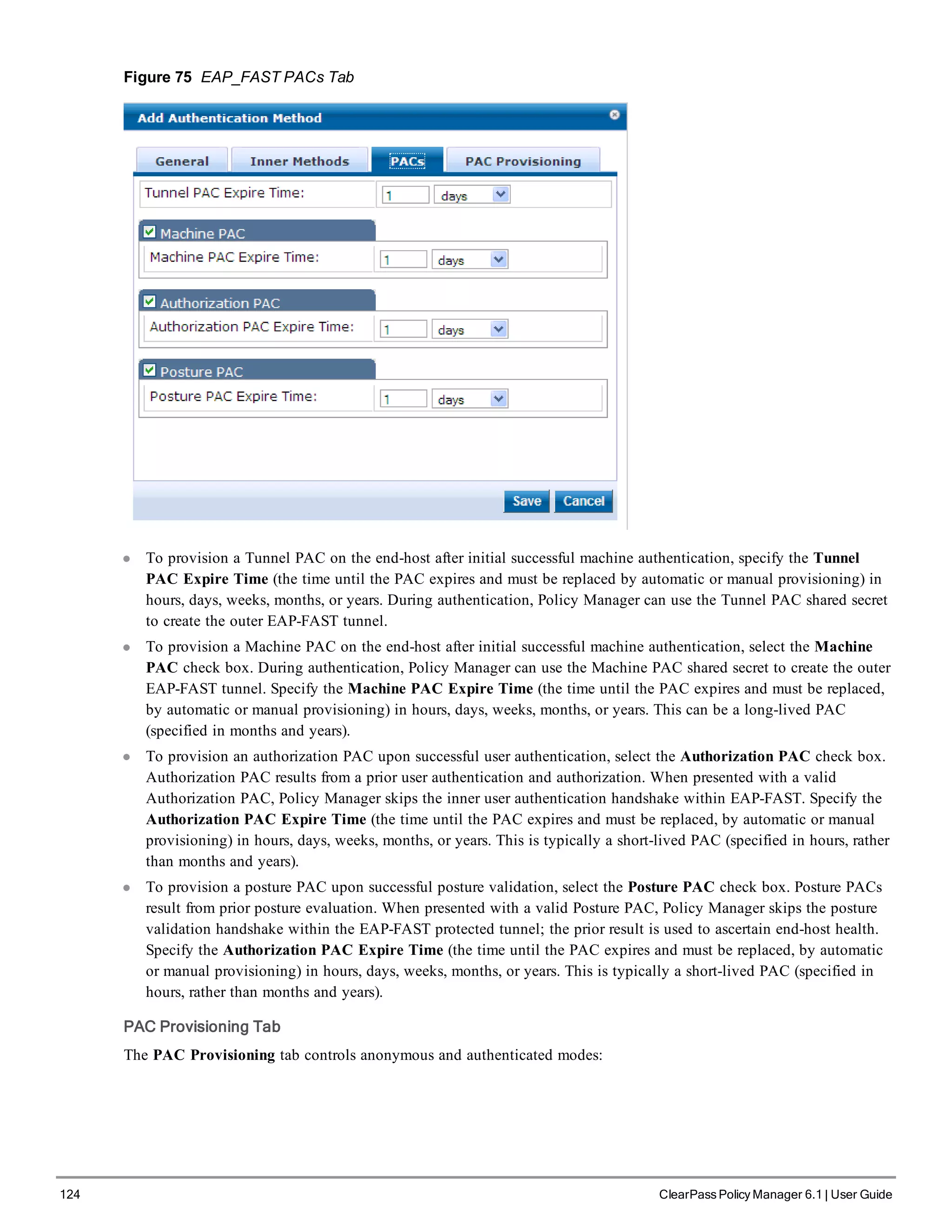 124 ClearPass Policy Manager 6.1 | User Guide
Figure 75 EAP_FAST PACs Tab
l To provision a Tunnel PAC on the end-host after initial successful machine authentication, specify the Tunnel
PAC Expire Time (the time until the PAC expires and must be replaced by automatic or manual provisioning) in
hours, days, weeks, months, or years. During authentication, Policy Manager can use the Tunnel PAC shared secret
to create the outer EAP-FAST tunnel.
l To provision a Machine PAC on the end-host after initial successful machine authentication, select the Machine
PAC check box. During authentication, Policy Manager can use the Machine PAC shared secret to create the outer
EAP-FAST tunnel. Specify the Machine PAC Expire Time (the time until the PAC expires and must be replaced,
by automatic or manual provisioning) in hours, days, weeks, months, or years. This can be a long-lived PAC
(specified in months and years).
l To provision an authorization PAC upon successful user authentication, select the Authorization PAC check box.
Authorization PAC results from a prior user authentication and authorization. When presented with a valid
Authorization PAC, Policy Manager skips the inner user authentication handshake within EAP-FAST. Specify the
Authorization PAC Expire Time (the time until the PAC expires and must be replaced, by automatic or manual
provisioning) in hours, days, weeks, months, or years. This is typically a short-lived PAC (specified in hours, rather
than months and years).
l To provision a posture PAC upon successful posture validation, select the Posture PAC check box. Posture PACs
result from prior posture evaluation. When presented with a valid Posture PAC, Policy Manager skips the posture
validation handshake within the EAP-FAST protected tunnel; the prior result is used to ascertain end-host health.
Specify the Authorization PAC Expire Time (the time until the PAC expires and must be replaced, by automatic
or manual provisioning) in hours, days, weeks, months, or years. This is typically a short-lived PAC (specified in
hours, rather than months and years).
PAC Provisioning Tab
The PAC Provisioning tab controls anonymous and authenticated modes:
 