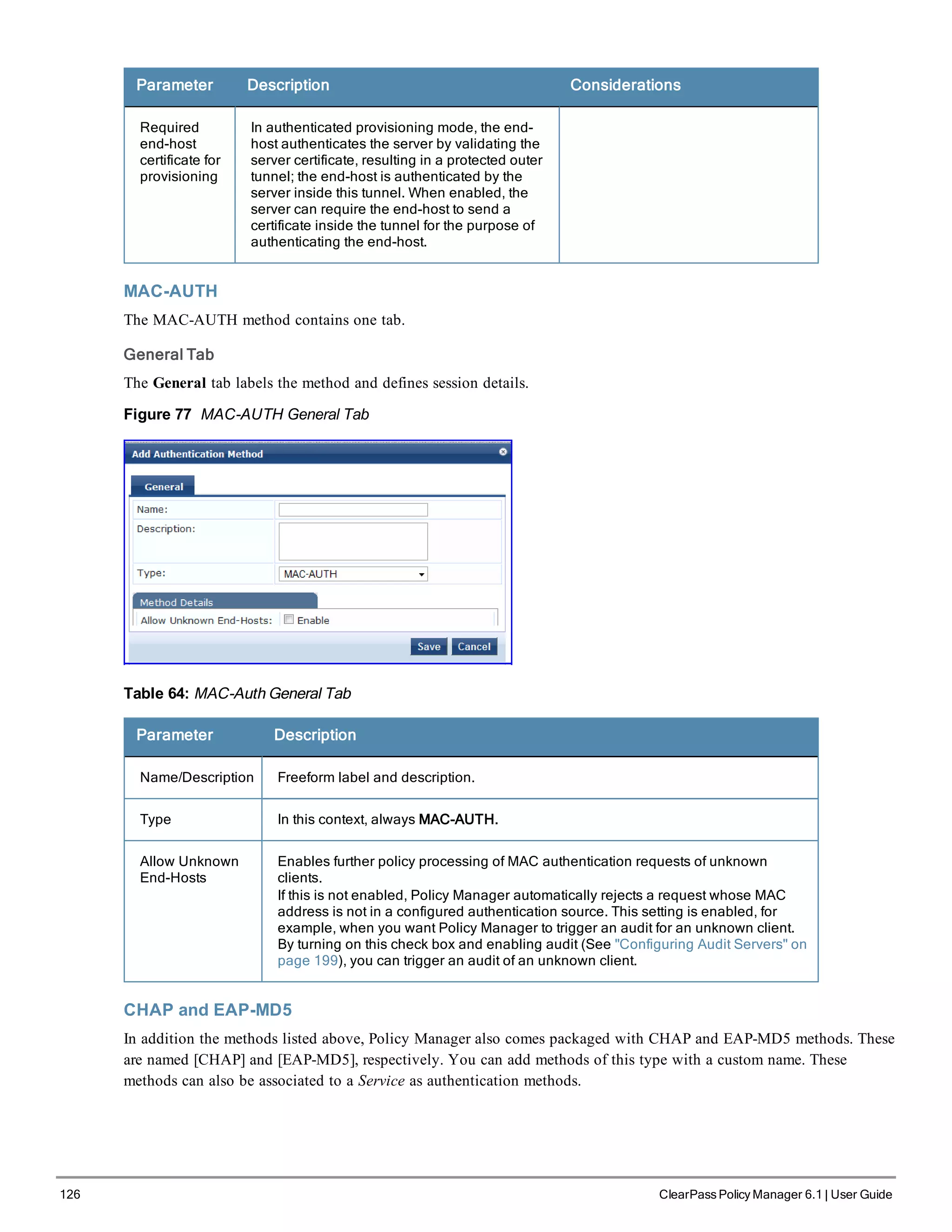 126 ClearPass Policy Manager 6.1 | User Guide
Parameter Description Considerations
Required
end-host
certificate for
provisioning
In authenticated provisioning mode, the end-
host authenticates the server by validating the
server certificate, resulting in a protected outer
tunnel; the end-host is authenticated by the
server inside this tunnel. When enabled, the
server can require the end-host to send a
certificate inside the tunnel for the purpose of
authenticating the end-host.
MAC-AUTH
The MAC-AUTH method contains one tab.
General Tab
The General tab labels the method and defines session details.
Figure 77 MAC-AUTH General Tab
Table 64: MAC-Auth General Tab
Parameter Description
Name/Description Freeform label and description.
Type In this context, always MAC-AUTH.
Allow Unknown
End-Hosts
Enables further policy processing of MAC authentication requests of unknown
clients.
If this is not enabled, Policy Manager automatically rejects a request whose MAC
address is not in a configured authentication source. This setting is enabled, for
example, when you want Policy Manager to trigger an audit for an unknown client.
By turning on this check box and enabling audit (See "Configuring Audit Servers" on
page 199), you can trigger an audit of an unknown client.
CHAP and EAP-MD5
In addition the methods listed above, Policy Manager also comes packaged with CHAP and EAP-MD5 methods. These
are named [CHAP] and [EAP-MD5], respectively. You can add methods of this type with a custom name. These
methods can also be associated to a Service as authentication methods.
 