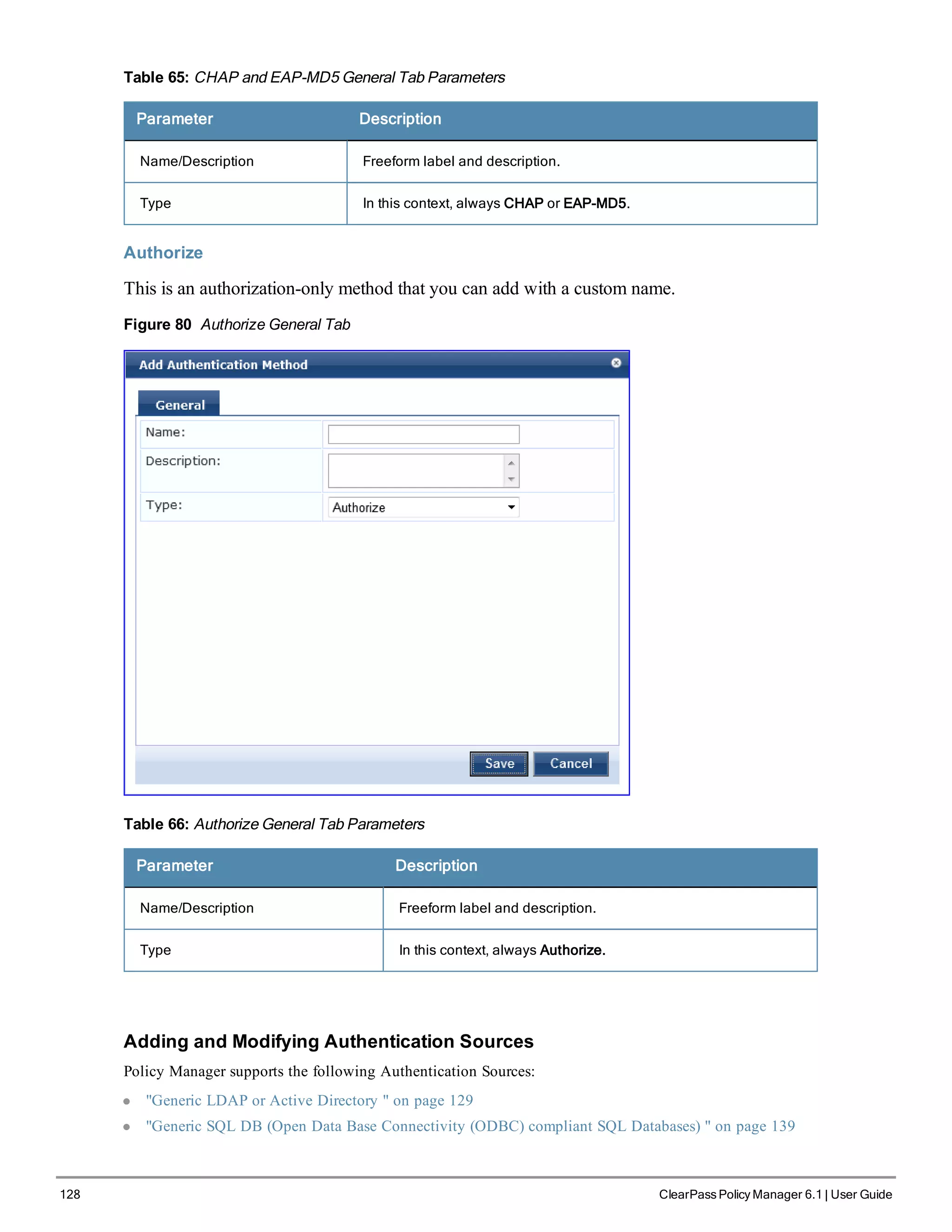 128 ClearPass Policy Manager 6.1 | User Guide
Table 65: CHAP and EAP-MD5 General Tab Parameters
Parameter Description
Name/Description Freeform label and description.
Type In this context, always CHAP or EAP-MD5.
Authorize
This is an authorization-only method that you can add with a custom name.
Figure 80 Authorize General Tab
Table 66: Authorize General Tab Parameters
Parameter Description
Name/Description Freeform label and description.
Type In this context, always Authorize.
Adding and Modifying Authentication Sources
Policy Manager supports the following Authentication Sources:
l "Generic LDAP or Active Directory " on page 129
l "Generic SQL DB (Open Data Base Connectivity (ODBC) compliant SQL Databases) " on page 139
 