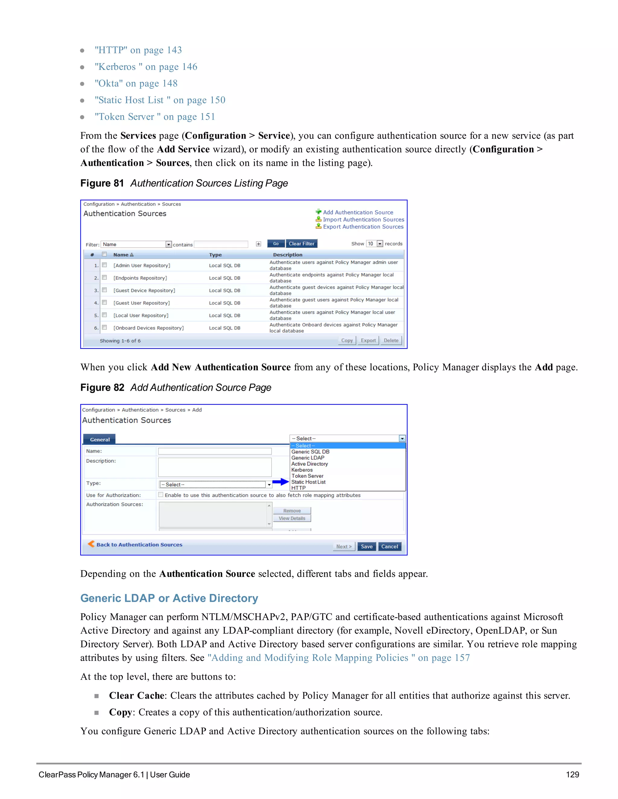 l "HTTP" on page 143
l "Kerberos " on page 146
l "Okta" on page 148
l "Static Host List " on page 150
l "Token Server " on page 151
From the Services page (Configuration > Service), you can configure authentication source for a new service (as part
of the flow of the Add Service wizard), or modify an existing authentication source directly (Configuration >
Authentication > Sources, then click on its name in the listing page).
Figure 81 Authentication Sources Listing Page
When you click Add New Authentication Source from any of these locations, Policy Manager displays the Add page.
Figure 82 Add Authentication Source Page
Depending on the Authentication Source selected, different tabs and fields appear.
Generic LDAP or Active Directory
Policy Manager can perform NTLM/MSCHAPv2, PAP/GTC and certificate-based authentications against Microsoft
Active Directory and against any LDAP-compliant directory (for example, Novell eDirectory, OpenLDAP, or Sun
Directory Server). Both LDAP and Active Directory based server configurations are similar. You retrieve role mapping
attributes by using filters. See "Adding and Modifying Role Mapping Policies " on page 157
At the top level, there are buttons to:
n Clear Cache: Clears the attributes cached by Policy Manager for all entities that authorize against this server.
n Copy: Creates a copy of this authentication/authorization source.
You configure Generic LDAP and Active Directory authentication sources on the following tabs:
ClearPass Policy Manager 6.1 | User Guide 129
 