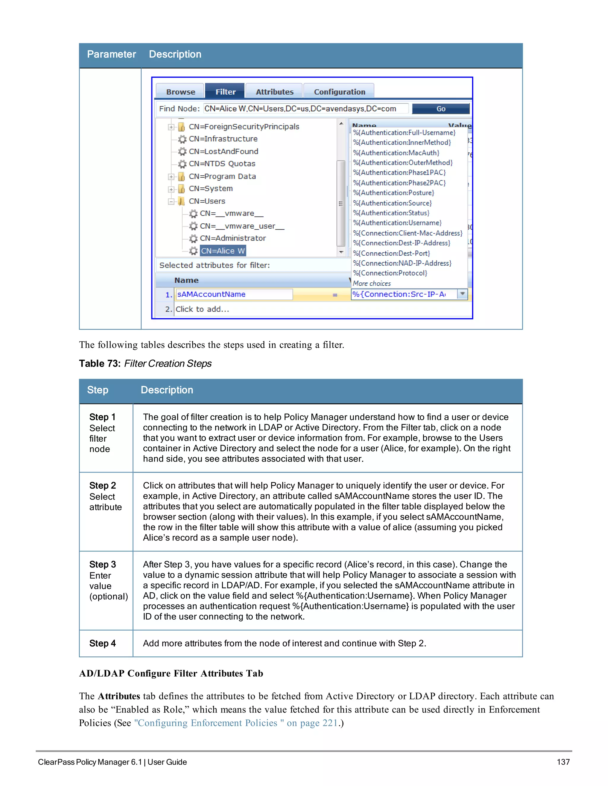 Parameter Description
The following tables describes the steps used in creating a filter.
Table 73: Filter Creation Steps
Step Description
Step 1
Select
filter
node
The goal of filter creation is to help Policy Manager understand how to find a user or device
connecting to the network in LDAP or Active Directory. From the Filter tab, click on a node
that you want to extract user or device information from. For example, browse to the Users
container in Active Directory and select the node for a user (Alice, for example). On the right
hand side, you see attributes associated with that user.
Step 2
Select
attribute
Click on attributes that will help Policy Manager to uniquely identify the user or device. For
example, in Active Directory, an attribute called sAMAccountName stores the user ID. The
attributes that you select are automatically populated in the filter table displayed below the
browser section (along with their values). In this example, if you select sAMAccountName,
the row in the filter table will show this attribute with a value of alice (assuming you picked
Alice’s record as a sample user node).
Step 3
Enter
value
(optional)
After Step 3, you have values for a specific record (Alice’s record, in this case). Change the
value to a dynamic session attribute that will help Policy Manager to associate a session with
a specific record in LDAP/AD. For example, if you selected the sAMAccountName attribute in
AD, click on the value field and select %{Authentication:Username}. When Policy Manager
processes an authentication request %{Authentication:Username} is populated with the user
ID of the user connecting to the network.
Step 4 Add more attributes from the node of interest and continue with Step 2.
AD/LDAP Configure Filter Attributes Tab
The Attributes tab defines the attributes to be fetched from Active Directory or LDAP directory. Each attribute can
also be “Enabled as Role,” which means the value fetched for this attribute can be used directly in Enforcement
Policies (See "Configuring Enforcement Policies " on page 221.)
ClearPass Policy Manager 6.1 | User Guide 137
 