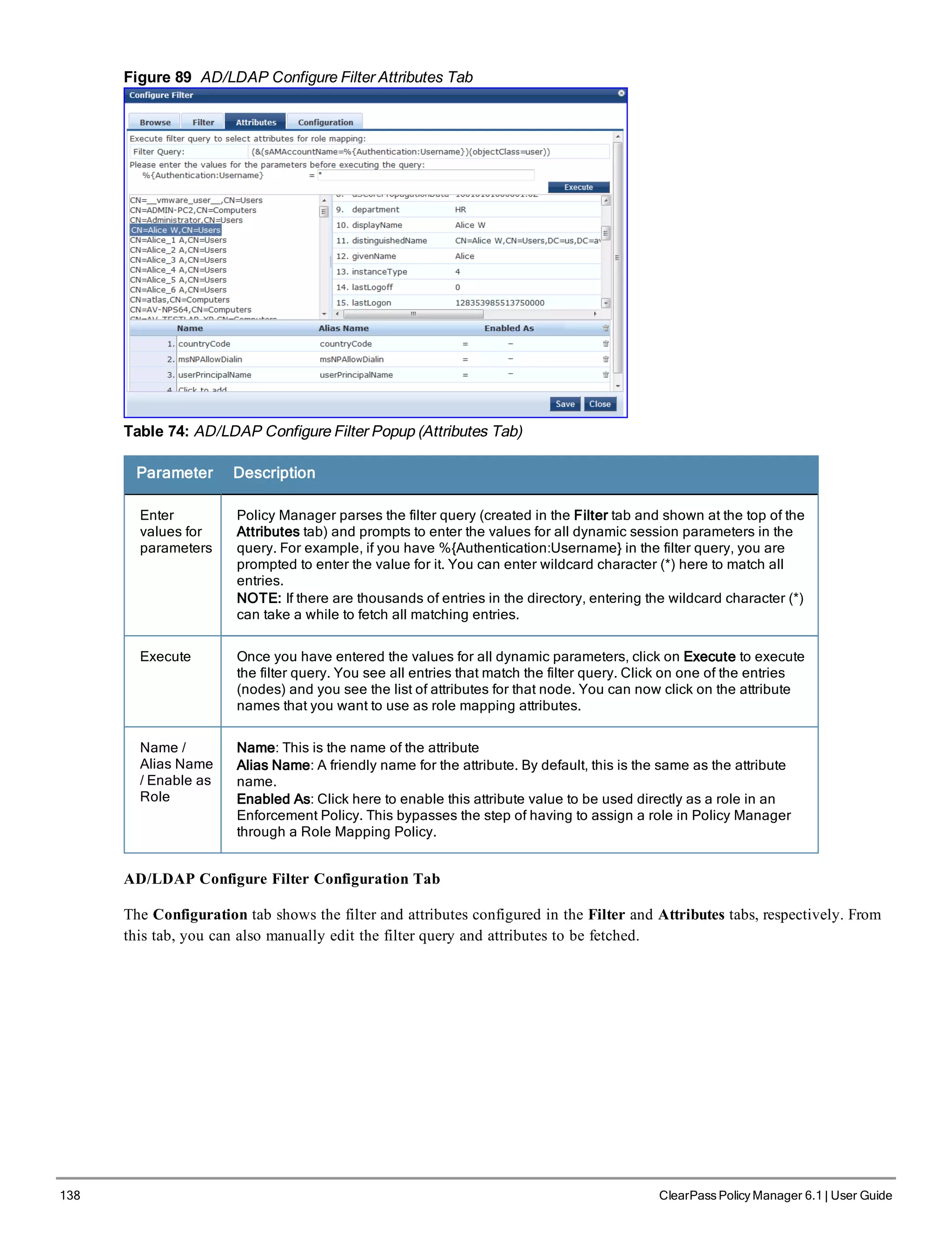 138 ClearPass Policy Manager 6.1 | User Guide
Figure 89 AD/LDAP Configure Filter Attributes Tab
Table 74: AD/LDAP Configure Filter Popup (Attributes Tab)
Parameter Description
Enter
values for
parameters
Policy Manager parses the filter query (created in the Filter tab and shown at the top of the
Attributes tab) and prompts to enter the values for all dynamic session parameters in the
query. For example, if you have %{Authentication:Username} in the filter query, you are
prompted to enter the value for it. You can enter wildcard character (*) here to match all
entries.
NOTE: If there are thousands of entries in the directory, entering the wildcard character (*)
can take a while to fetch all matching entries.
Execute Once you have entered the values for all dynamic parameters, click on Execute to execute
the filter query. You see all entries that match the filter query. Click on one of the entries
(nodes) and you see the list of attributes for that node. You can now click on the attribute
names that you want to use as role mapping attributes.
Name /
Alias Name
/ Enable as
Role
Name: This is the name of the attribute
Alias Name: A friendly name for the attribute. By default, this is the same as the attribute
name.
Enabled As: Click here to enable this attribute value to be used directly as a role in an
Enforcement Policy. This bypasses the step of having to assign a role in Policy Manager
through a Role Mapping Policy.
AD/LDAP Configure Filter Configuration Tab
The Configuration tab shows the filter and attributes configured in the Filter and Attributes tabs, respectively. From
this tab, you can also manually edit the filter query and attributes to be fetched.
 