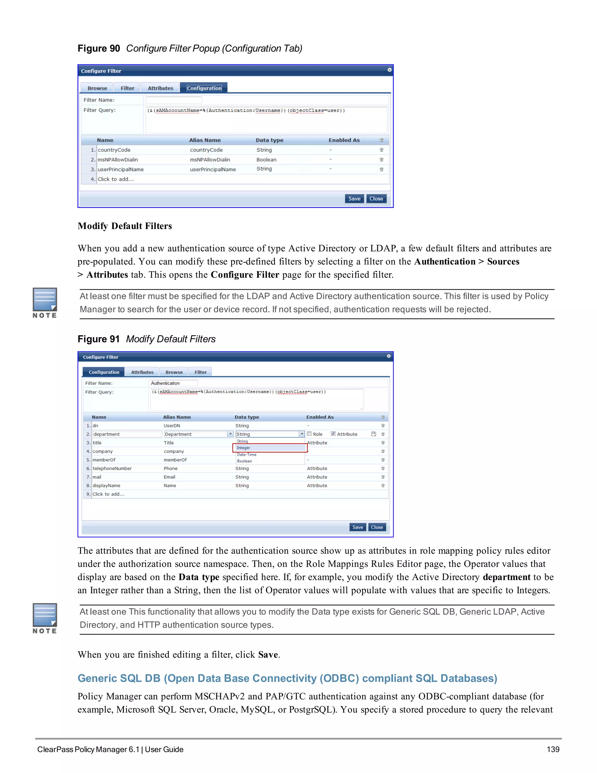 Figure 90 Configure Filter Popup (Configuration Tab)
Modify Default Filters
When you add a new authentication source of type Active Directory or LDAP, a few default filters and attributes are
pre-populated. You can modify these pre-defined filters by selecting a filter on the Authentication > Sources
> Attributes tab. This opens the Configure Filter page for the specified filter.
At least one filter must be specified for the LDAP and Active Directory authentication source. This filter is used by Policy
Manager to search for the user or device record. If not specified, authentication requests will be rejected.
Figure 91 Modify Default Filters
The attributes that are defined for the authentication source show up as attributes in role mapping policy rules editor
under the authorization source namespace. Then, on the Role Mappings Rules Editor page, the Operator values that
display are based on the Data type specified here. If, for example, you modify the Active Directory department to be
an Integer rather than a String, then the list of Operator values will populate with values that are specific to Integers.
At least one This functionality that allows you to modify the Data type exists for Generic SQL DB, Generic LDAP, Active
Directory, and HTTP authentication source types.
When you are finished editing a filter, click Save.
Generic SQL DB (Open Data Base Connectivity (ODBC) compliant SQL Databases)
Policy Manager can perform MSCHAPv2 and PAP/GTC authentication against any ODBC-compliant database (for
example, Microsoft SQL Server, Oracle, MySQL, or PostgrSQL). You specify a stored procedure to query the relevant
ClearPass Policy Manager 6.1 | User Guide 139
 