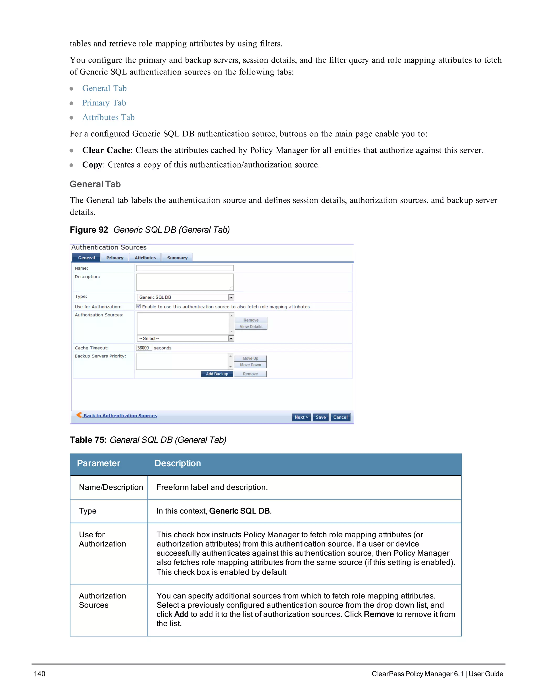 140 ClearPass Policy Manager 6.1 | User Guide
tables and retrieve role mapping attributes by using filters.
You configure the primary and backup servers, session details, and the filter query and role mapping attributes to fetch
of Generic SQL authentication sources on the following tabs:
l General Tab
l Primary Tab
l Attributes Tab
For a configured Generic SQL DB authentication source, buttons on the main page enable you to:
l Clear Cache: Clears the attributes cached by Policy Manager for all entities that authorize against this server.
l Copy: Creates a copy of this authentication/authorization source.
General Tab
The General tab labels the authentication source and defines session details, authorization sources, and backup server
details.
Figure 92 Generic SQL DB (General Tab)
Table 75: General SQL DB (General Tab)
Parameter Description
Name/Description Freeform label and description.
Type In this context, Generic SQL DB.
Use for
Authorization
This check box instructs Policy Manager to fetch role mapping attributes (or
authorization attributes) from this authentication source. If a user or device
successfully authenticates against this authentication source, then Policy Manager
also fetches role mapping attributes from the same source (if this setting is enabled).
This check box is enabled by default
Authorization
Sources
You can specify additional sources from which to fetch role mapping attributes.
Select a previously configured authentication source from the drop down list, and
click Add to add it to the list of authorization sources. Click Remove to remove it from
the list.
 