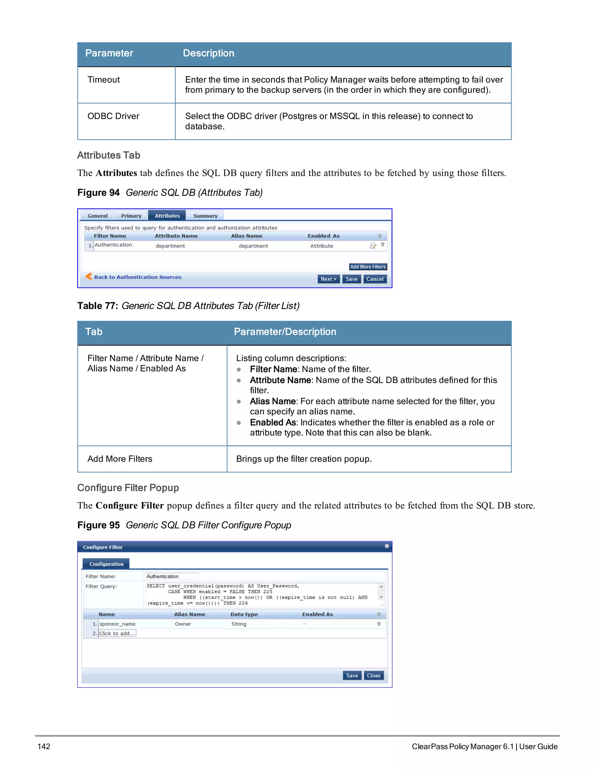 142 ClearPass Policy Manager 6.1 | User Guide
Parameter Description
Timeout Enter the time in seconds that Policy Manager waits before attempting to fail over
from primary to the backup servers (in the order in which they are configured).
ODBC Driver Select the ODBC driver (Postgres or MSSQL in this release) to connect to
database.
Attributes Tab
The Attributes tab defines the SQL DB query filters and the attributes to be fetched by using those filters.
Figure 94 Generic SQL DB (Attributes Tab)
Table 77: Generic SQL DB Attributes Tab (Filter List)
Tab Parameter/Description
Filter Name / Attribute Name /
Alias Name / Enabled As
Listing column descriptions:
l Filter Name: Name of the filter.
l Attribute Name: Name of the SQL DB attributes defined for this
filter.
l Alias Name: For each attribute name selected for the filter, you
can specify an alias name.
l Enabled As: Indicates whether the filter is enabled as a role or
attribute type. Note that this can also be blank.
Add More Filters Brings up the filter creation popup.
Configure Filter Popup
The Configure Filter popup defines a filter query and the related attributes to be fetched from the SQL DB store.
Figure 95 Generic SQL DB Filter Configure Popup
 
