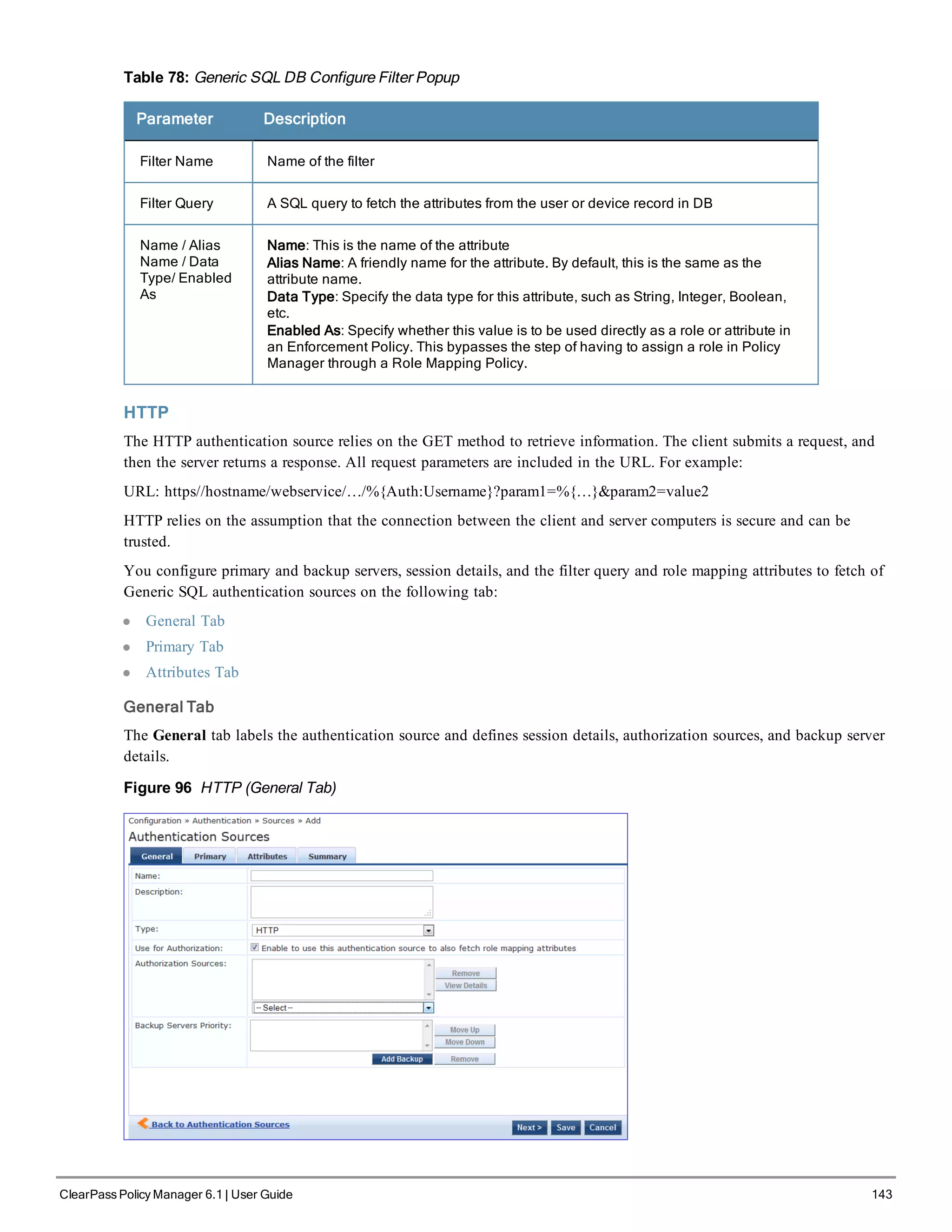 Table 78: Generic SQL DB Configure Filter Popup
Parameter Description
Filter Name Name of the filter
Filter Query A SQL query to fetch the attributes from the user or device record in DB
Name / Alias
Name / Data
Type/ Enabled
As
Name: This is the name of the attribute
Alias Name: A friendly name for the attribute. By default, this is the same as the
attribute name.
Data Type: Specify the data type for this attribute, such as String, Integer, Boolean,
etc.
Enabled As: Specify whether this value is to be used directly as a role or attribute in
an Enforcement Policy. This bypasses the step of having to assign a role in Policy
Manager through a Role Mapping Policy.
HTTP
The HTTP authentication source relies on the GET method to retrieve information. The client submits a request, and
then the server returns a response. All request parameters are included in the URL. For example:
URL: https//hostname/webservice/…/%{Auth:Username}?param1=%{…}&param2=value2
HTTP relies on the assumption that the connection between the client and server computers is secure and can be
trusted.
You configure primary and backup servers, session details, and the filter query and role mapping attributes to fetch of
Generic SQL authentication sources on the following tab:
l General Tab
l Primary Tab
l Attributes Tab
General Tab
The General tab labels the authentication source and defines session details, authorization sources, and backup server
details.
Figure 96 HTTP (General Tab)
ClearPass Policy Manager 6.1 | User Guide 143
 