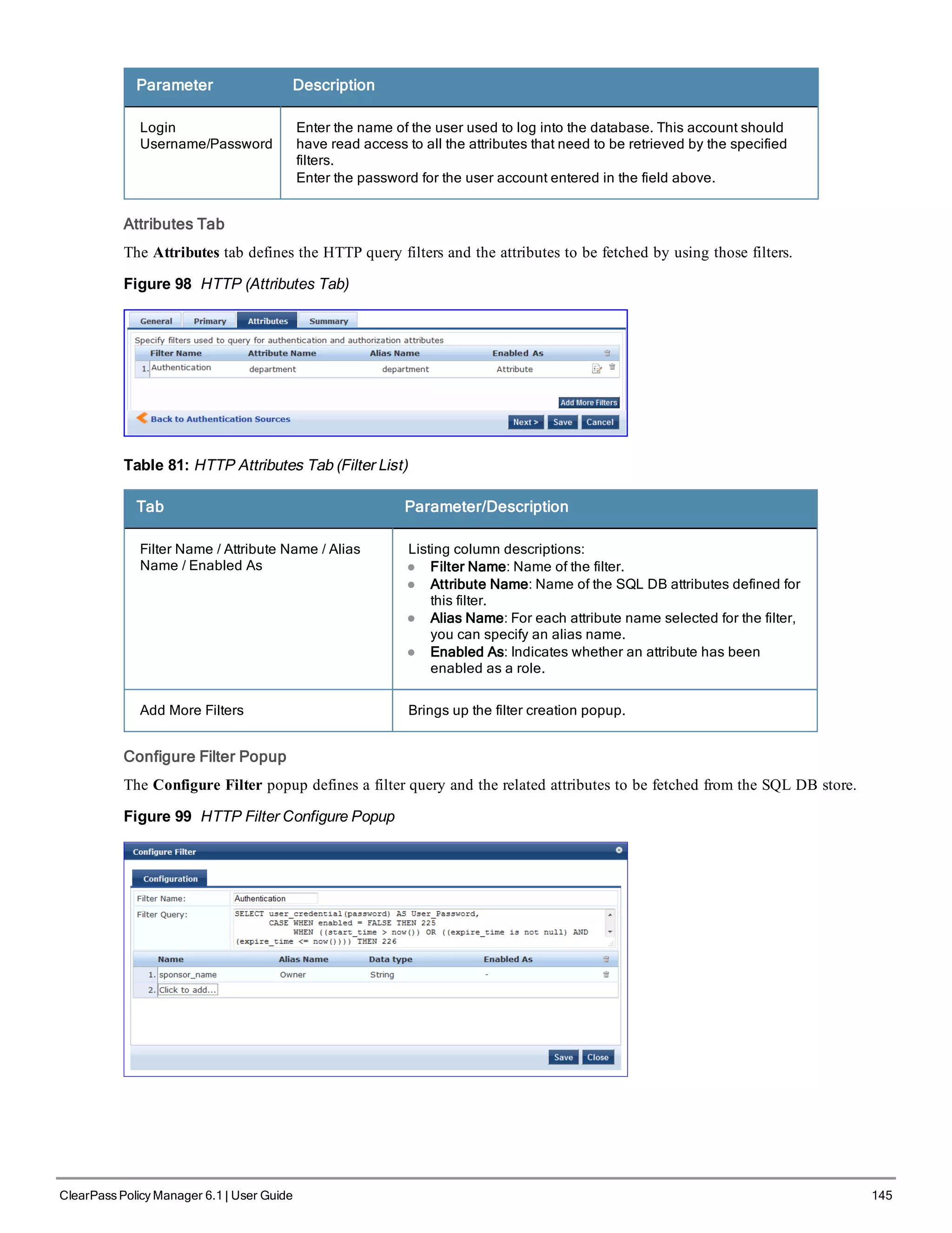 Parameter Description
Login
Username/Password
Enter the name of the user used to log into the database. This account should
have read access to all the attributes that need to be retrieved by the specified
filters.
Enter the password for the user account entered in the field above.
Attributes Tab
The Attributes tab defines the HTTP query filters and the attributes to be fetched by using those filters.
Figure 98 HTTP (Attributes Tab)
Table 81: HTTP Attributes Tab (Filter List)
Tab Parameter/Description
Filter Name / Attribute Name / Alias
Name / Enabled As
Listing column descriptions:
l Filter Name: Name of the filter.
l Attribute Name: Name of the SQL DB attributes defined for
this filter.
l Alias Name: For each attribute name selected for the filter,
you can specify an alias name.
l Enabled As: Indicates whether an attribute has been
enabled as a role.
Add More Filters Brings up the filter creation popup.
Configure Filter Popup
The Configure Filter popup defines a filter query and the related attributes to be fetched from the SQL DB store.
Figure 99 HTTP Filter Configure Popup
ClearPass Policy Manager 6.1 | User Guide 145
 