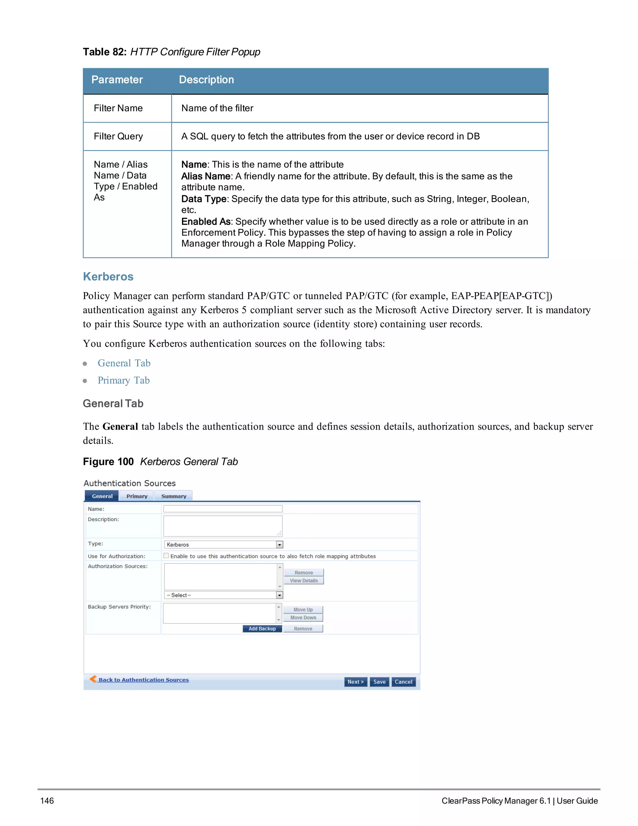 146 ClearPass Policy Manager 6.1 | User Guide
Table 82: HTTP Configure Filter Popup
Parameter Description
Filter Name Name of the filter
Filter Query A SQL query to fetch the attributes from the user or device record in DB
Name / Alias
Name / Data
Type / Enabled
As
Name: This is the name of the attribute
Alias Name: A friendly name for the attribute. By default, this is the same as the
attribute name.
Data Type: Specify the data type for this attribute, such as String, Integer, Boolean,
etc.
Enabled As: Specify whether value is to be used directly as a role or attribute in an
Enforcement Policy. This bypasses the step of having to assign a role in Policy
Manager through a Role Mapping Policy.
Kerberos
Policy Manager can perform standard PAP/GTC or tunneled PAP/GTC (for example, EAP-PEAP[EAP-GTC])
authentication against any Kerberos 5 compliant server such as the Microsoft Active Directory server. It is mandatory
to pair this Source type with an authorization source (identity store) containing user records.
You configure Kerberos authentication sources on the following tabs:
l General Tab
l Primary Tab
General Tab
The General tab labels the authentication source and defines session details, authorization sources, and backup server
details.
Figure 100 Kerberos General Tab
 